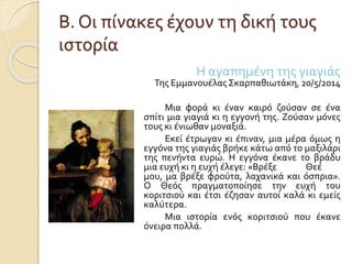 Β. Οι πίνακες έχουν τη δική τους 
ιστορία 
Η αγαπημένη της γιαγιάς 
Της Εμμανουέλας Σκαρπαθιωτάκη, 20/5/2014 
Μια φορά κι έναν καιρό ζούσαν σε ένα 
σπίτι μια γιαγιά κι η εγγονή της. Ζούσαν μόνες 
τους κι ένιωθαν μοναξιά. 
Εκεί έτρωγαν κι έπιναν, μια μέρα όμως η 
εγγόνα της γιαγιάς βρήκε κάτω από το μαξιλάρι 
της πενήντα ευρώ. Η εγγόνα έκανε το βράδυ 
μια ευχή κι η ευχή έλεγε: «Βρέξε Θεέ 
μου, μα βρέξε φρούτα, λαχανικά και όσπρια». 
Ο Θεός πραγματοποίησε την ευχή του 
κοριτσιού και έτσι έζησαν αυτοί καλά κι εμείς 
καλύτερα. 
Μια ιστορία ενός κοριτσιού που έκανε 
όνειρα πολλά. 
 
