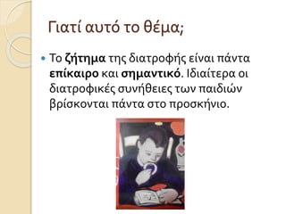 Γιατί αυτό το θέμα; 
 Το ζήτημα της διατροφής είναι πάντα 
επίκαιρο και σημαντικό. Ιδιαίτερα οι 
διατροφικές συνήθειες των παιδιών 
βρίσκονται πάντα στο προσκήνιο. 
 