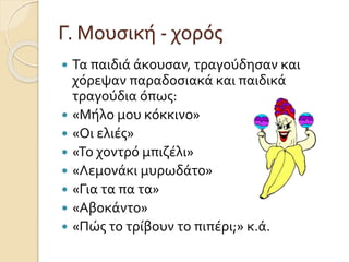 Γ. Μουσική - χορός 
 Τα παιδιά άκουσαν, τραγούδησαν και 
χόρεψαν παραδοσιακά και παιδικά 
τραγούδια όπως: 
 «Μήλο μου κόκκινο» 
 «Οι ελιές» 
 «Το χοντρό μπιζέλι» 
 «Λεμονάκι μυρωδάτο» 
 «Για τα πα τα» 
 «Αβοκάντο» 
 «Πώς το τρίβουν το πιπέρι;» κ.ά. 
 