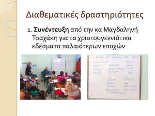 Διαθεματικές δραστηριότητες 
1. Συνέντευξη από την κα Μαγδαληνή 
Τσαχάκη για τα χριστουγεννιάτικα 
εδέσματα παλαιότερων εποχών 
 