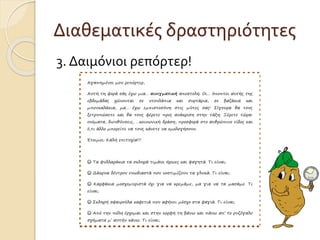 Διαθεματικές δραστηριότητες 
3. Δαιμόνιοι ρεπόρτερ! 
Αγαπημένοι μου ρεπόρτερ, 
Αυτή τη φορά σάς έχω μια… αινιγματική αποστολή. Οι… ύποπτοι αυτής της 
εβδομάδας χώνονται σε ντουλάπια και συρτάρια, σε βαζάκια και 
μπουκαλάκια, μα… έχω εμπιστοσύνη στις μύτες σας! Σίγουρα θα τους 
ξετρυπώσετε και θα τους φέρετε προς ανάκριση στην τάξη. Ξέρετε τώρα: 
ονόματα, διευθύνσεις, …κοινωνική δράση, προσφορά στο ανθρώπινο είδος και 
ό,τι άλλο μπορείτε να τους κάνετε να ομολογήσουν. 
Έτοιμοι; Καλή επιτυχία!!! 
☺ Τα φυλλαράκια τα σκληρά τιμάνε ήρωες και φαγητά. Τι είναι; 
☺ Δάκρυα δέντρου ευωδιαστά που νοστιμίζουν τα γλυκά. Τι είναι; 
☺ Καρφάκια μοσχομυριστά όχι για να κρεμάμε, μα για να τα μασάμε. Τι 
είναι; 
☺ Σκληρή σφαιρούλα καφετιά που αφήνει μόσχο στα φαγιά. Τι είναι; 
☺ Από την πόλη έρχομαι και στην κορφή τη βάνω και πάνω απ’ το ρυζόγαλο 
σχήματα μ’ αυτήν κάνω. Τι είναι; 
 