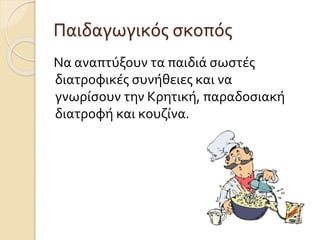 Παιδαγωγικός σκοπός 
Να αναπτύξουν τα παιδιά σωστές 
διατροφικές συνήθειες και να 
γνωρίσουν την Κρητική, παραδοσιακή 
διατροφή και κουζίνα. 
 
