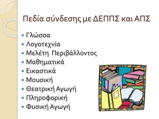 Πεδία σύνδεσης με ΔΕΠΠΣ και ΑΠΣ 
 Γλώσσα 
 Λογοτεχνία 
 Μελέτη Περιβάλλοντος 
 Μαθηματικά 
 Εικαστικά 
 Μουσική 
 Θεατρική Αγωγή 
 Πληροφορική 
 Φυσική Αγωγή 
 