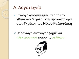 Α. Λογοτεχνία 
 Επιλογή αποσπασμάτων από τον 
«Καπετάν Μιχάλη» και την «Αναφορά 
στον Γκρέκο» του Νίκου Καζαντζάκη 
 Παραγωγή εικονογραφημένου 
ηλεκτρονικού τόμου 94 σελίδων 
 