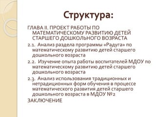 Структура: 
ГЛАВА II. ПРОЕКТ РАБОТЫ ПО 
МАТЕМАТИЧЕСКОМУ РАЗВИТИЮ ДЕТЕЙ 
СТАРШЕГО ДОШКОЛЬНОГО ВОЗРАСТА 
2.1. Анализ раздела программы «Радуга» по 
математическому развитию детей старшего 
дошкольного возраста 
2.2. Изучение опыта работы воспитателей МДОУ по 
математическому развитию детей старшего 
дошкольного возраста 
2.3. Анализ использования традиционных и 
нетрадиционных форм обучения в процессе 
математического развития детей старшего 
дошкольного возраста в МДОУ №2 
ЗАКЛЮЧЕНИЕ 
 