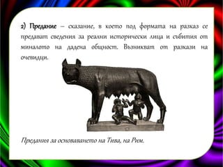 2) Предание – сказание, в което под формата на разказ се 
предават сведения за реални исторически лица и събития от 
миналото на дадена общност. Възникват от разкази на 
очевидци. 
Предания за основаването на Тива, на Рим. 
 