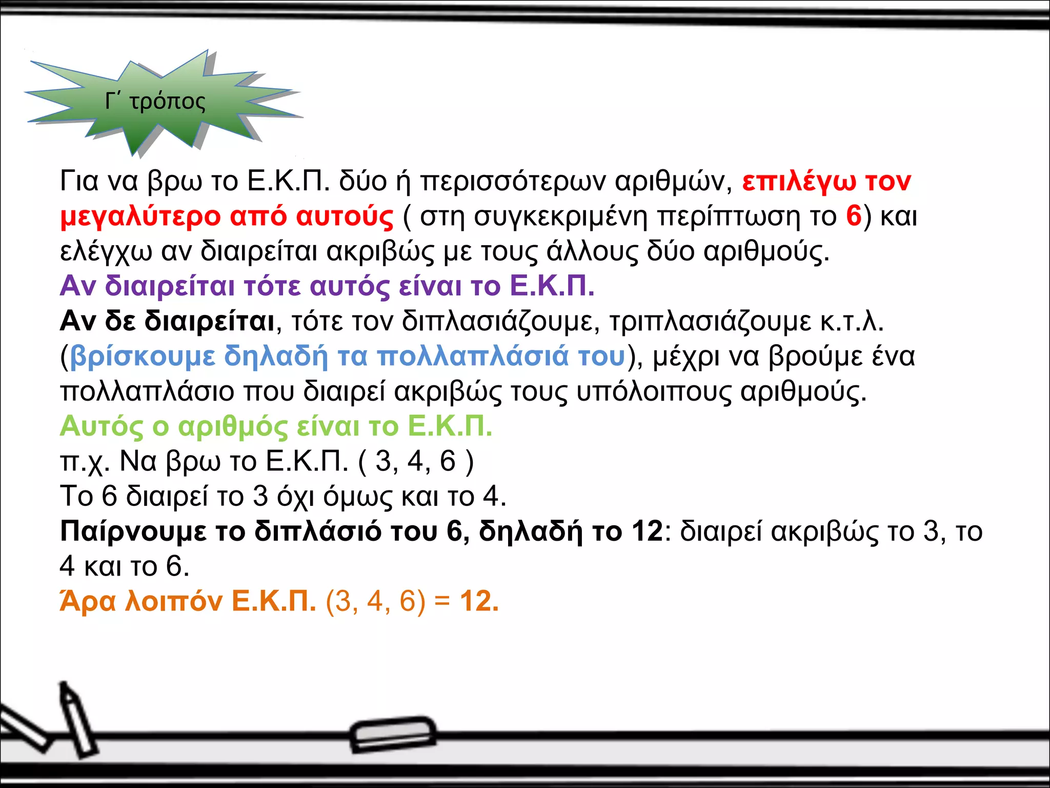 ΓΓ΄΄ τ τρρόόπποοςς 
Για να βρω το Ε.Κ.Π. δύο ή περισσότερων αριθμών, επιλέγω τον 
μεγαλύτερο από αυτούς ( στη συγκεκριμένη περίπτωση το 6) και 
ελέγχω αν διαιρείται ακριβώς με τους άλλους δύο αριθμούς. 
Αν διαιρείται τότε αυτός είναι το Ε.Κ.Π. 
Αν δε διαιρείται, τότε τον διπλασιάζουμε, τριπλασιάζουμε κ.τ.λ. 
(βρίσκουμε δηλαδή τα πολλαπλάσιά του), μέχρι να βρούμε ένα 
πολλαπλάσιο που διαιρεί ακριβώς τους υπόλοιπους αριθμούς. 
Αυτός ο αριθμός είναι το Ε.Κ.Π. 
π.χ. Να βρω το Ε.Κ.Π. ( 3, 4, 6 ) 
Το 6 διαιρεί το 3 όχι όμως και το 4. 
Παίρνουμε το διπλάσιό του 6, δηλαδή το 12: διαιρεί ακριβώς το 3, το 
4 και το 6. 
Άρα λοιπόν Ε.Κ.Π. (3, 4, 6) = 12. 
