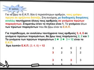 ΒΒ΄΄ τ τρρόόπποοςς 
Για να βρω το Ε.Κ.Π. δύο ή περισσότερων αριθμών, τους γράφω 
πρώτα σε οριζόντια διάταξη. Στη συνέχεια, με διαδοχικές διαιρέσεις 
αναλύω ταυτόχρονα όλους τους αριθμούς σε γινόμενα πρώτων 
παραγόντων. Σταματάω όταν το πηλίκο είναι 1. Το γινόμενο όλων 
των πρώτων παραγόντων που θα βρω είναι το Ε.Κ.Π. 
Για παράδειγμα, αν αναλύσω ταυτόχρονα τους αριθμούς 3, 4, 6 σε 
γινόμενο πρώτων παραγόντων, θα βρω τους παράγοντες 2, 2 και 3 
Το γινόμενο των πρώτων παραγόντων 2  2  3 = 12 είναι το 
Ε.Κ.Π. 
Άρα λοιπόν Ε.Κ.Π. (3, 4, 6) = 12 
3 4 6 2 
3 2 3 2 
3 1 3 3 
1 1 1 
 