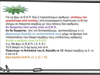 ΓΓ΄΄ τ τρρόόπποοςς 
Για να βρω το Ε.Κ.Π. δύο ή περισσότερων αριθμών, επιλέγω τον 
μεγαλύτερο από αυτούς ( στη συγκεκριμένη περίπτωση το 6) και 
ελέγχω αν διαιρείται ακριβώς με τους άλλους δύο αριθμούς. 
Αν διαιρείται τότε αυτός είναι το Ε.Κ.Π. 
Αν δε διαιρείται, τότε τον διπλασιάζουμε, τριπλασιάζουμε κ.τ.λ. 
(βρίσκουμε δηλαδή τα πολλαπλάσιά του), μέχρι να βρούμε ένα 
πολλαπλάσιο που διαιρεί ακριβώς τους υπόλοιπους αριθμούς. 
Αυτός ο αριθμός είναι το Ε.Κ.Π. 
π.χ. Να βρω το Ε.Κ.Π. ( 3, 4, 6 ) 
Το 6 διαιρεί το 3 όχι όμως και το 4. 
Παίρνουμε το διπλάσιό του 6, δηλαδή το 12: διαιρεί ακριβώς το 3, το 
4 και το 6. 
Άρα λοιπόν Ε.Κ.Π. (3, 4, 6) = 12. 
