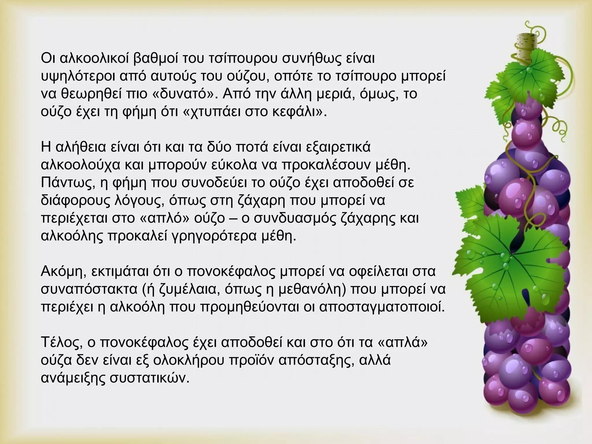 Οι αλκοολικοί βαθμοί του τσίπουρου συνήθως είναι 
υψηλότεροι από αυτούς του ούζου, οπότε το τσίπουρο μπορεί 
να θεωρηθεί πιο «δυνατό». Από την άλλη μεριά, όμως, το 
ούζο έχει τη φήμη ότι «χτυπάει στο κεφάλι». 
Η αλήθεια είναι ότι και τα δύο ποτά είναι εξαιρετικά 
αλκοολούχα και μπορούν εύκολα να προκαλέσουν μέθη. 
Πάντως, η φήμη που συνοδεύει το ούζο έχει αποδοθεί σε 
διάφορους λόγους, όπως στη ζάχαρη που μπορεί να 
περιέχεται στο «απλό» ούζο – ο συνδυασμός ζάχαρης και 
αλκοόλης προκαλεί γρηγορότερα μέθη. 
Ακόμη, εκτιμάται ότι ο πονοκέφαλος μπορεί να οφείλεται στα 
συναπόστακτα (ή ζυμέλαια, όπως η μεθανόλη) που μπορεί να 
περιέχει η αλκοόλη που προμηθεύονται οι αποσταγματοποιοί. 
Τέλος, ο πονοκέφαλος έχει αποδοθεί και στο ότι τα «απλά» 
ούζα δεν είναι εξ ολοκλήρου προϊόν απόσταξης, αλλά 
ανάμειξης συστατικών. 
 