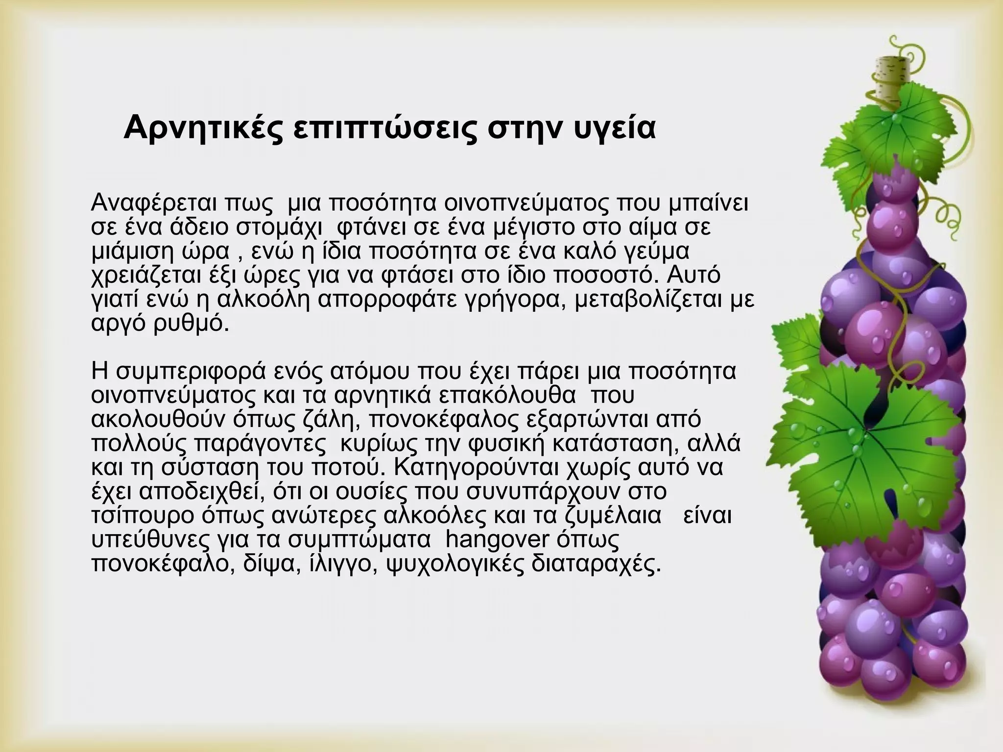 Αρνητικές επιπτώσεις στην υγεία 
Αναφέρεται πως μια ποσότητα οινοπνεύματος που μπαίνει 
σε ένα άδειο στομάχι φτάνει σε ένα μέγιστο στο αίμα σε 
μιάμιση ώρα , ενώ η ίδια ποσότητα σε ένα καλό γεύμα 
χρειάζεται έξι ώρες για να φτάσει στο ίδιο ποσοστό. Αυτό 
γιατί ενώ η αλκοόλη απορροφάτε γρήγορα, μεταβολίζεται με 
αργό ρυθμό. 
Η συμπεριφορά ενός ατόμου που έχει πάρει μια ποσότητα 
οινοπνεύματος και τα αρνητικά επακόλουθα που 
ακολουθούν όπως ζάλη, πονοκέφαλος εξαρτώνται από 
πολλούς παράγοντες κυρίως την φυσική κατάσταση, αλλά 
και τη σύσταση του ποτού. Κατηγορούνται χωρίς αυτό να 
έχει αποδειχθεί, ότι οι ουσίες που συνυπάρχουν στο 
τσίπουρο όπως ανώτερες αλκοόλες και τα ζυμέλαια είναι 
υπεύθυνες για τα συμπτώματα hangover όπως 
πονοκέφαλο, δίψα, ίλιγγο, ψυχολογικές διαταραχές. 
 