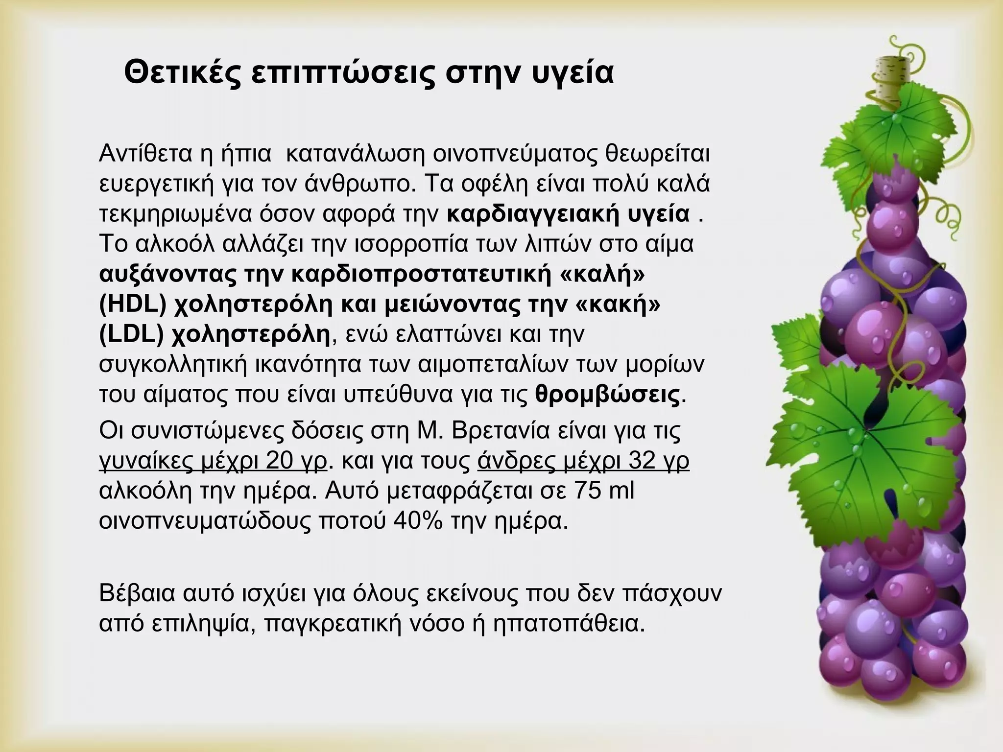 Θετικές επιπτώσεις στην υγεία 
Αντίθετα η ήπια κατανάλωση οινοπνεύματος θεωρείται 
ευεργετική για τον άνθρωπο. Τα οφέλη είναι πολύ καλά 
τεκμηριωμένα όσον αφορά την καρδιαγγειακή υγεία . 
Το αλκοόλ αλλάζει την ισορροπία των λιπών στο αίμα 
αυξάνοντας την καρδιοπροστατευτική «καλή» 
(HDL) χοληστερόλη και μειώνοντας την «κακή» 
(LDL) χοληστερόλη, ενώ ελαττώνει και την 
συγκολλητική ικανότητα των αιμοπεταλίων των μορίων 
του αίματος που είναι υπεύθυνα για τις θρομβώσεις. 
Οι συνιστώμενες δόσεις στη Μ. Βρετανία είναι για τις 
γυναίκες μέχρι 20 γρ. και για τους άνδρες μέχρι 32 γρ 
αλκοόλη την ημέρα. Αυτό μεταφράζεται σε 75 ml 
οινοπνευματώδους ποτού 40% την ημέρα. 
Βέβαια αυτό ισχύει για όλους εκείνους που δεν πάσχουν 
από επιληψία, παγκρεατική νόσο ή ηπατοπάθεια. 
 