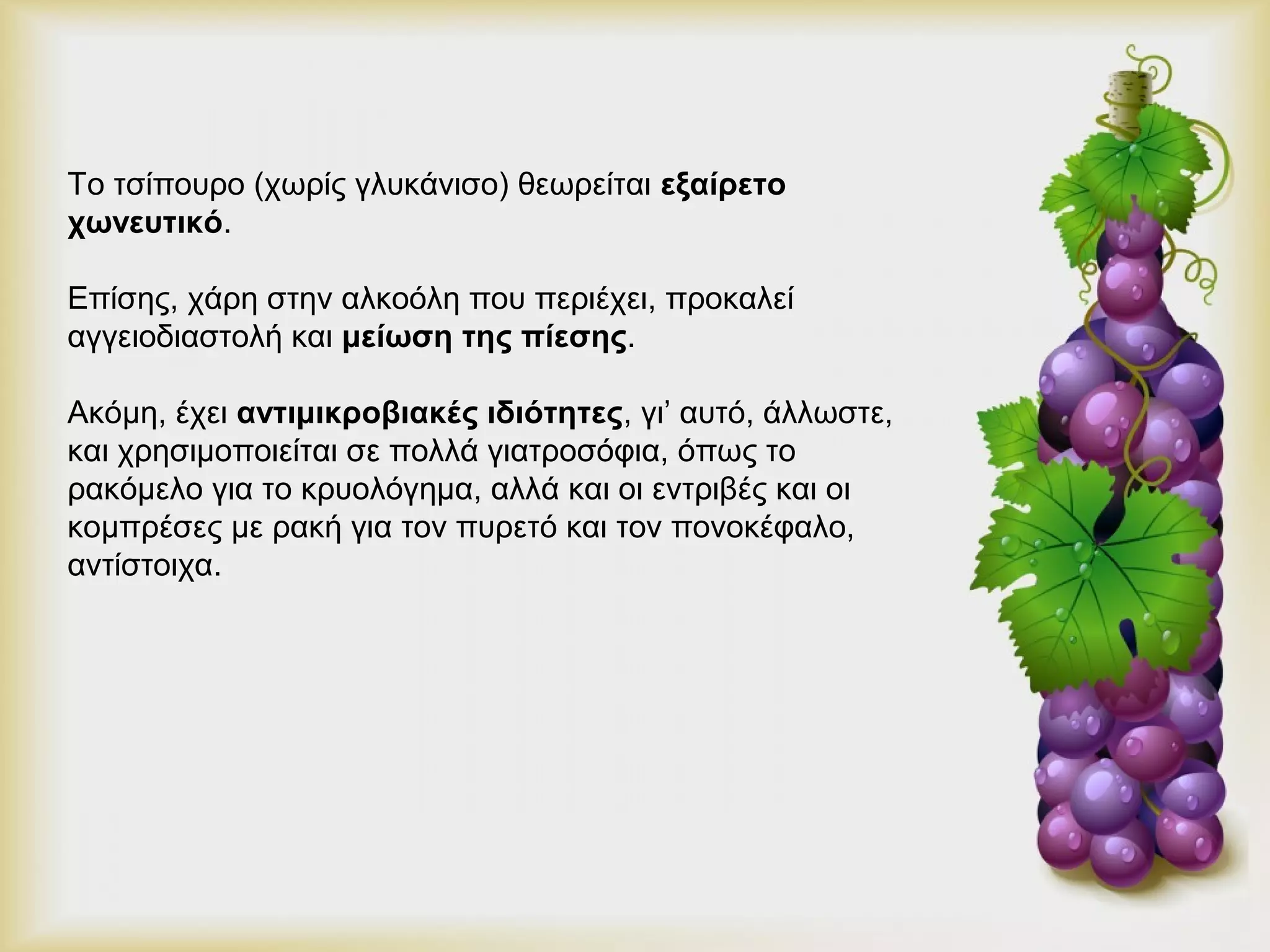 Το τσίπουρο (χωρίς γλυκάνισο) θεωρείται εξαίρετο 
χωνευτικό. 
Επίσης, χάρη στην αλκοόλη που περιέχει, προκαλεί 
αγγειοδιαστολή και μείωση της πίεσης. 
Ακόμη, έχει αντιμικροβιακές ιδιότητες, γι’ αυτό, άλλωστε, 
και χρησιμοποιείται σε πολλά γιατροσόφια, όπως το 
ρακόμελο για το κρυολόγημα, αλλά και οι εντριβές και οι 
κομπρέσες με ρακή για τον πυρετό και τον πονοκέφαλο, 
αντίστοιχα. 
 