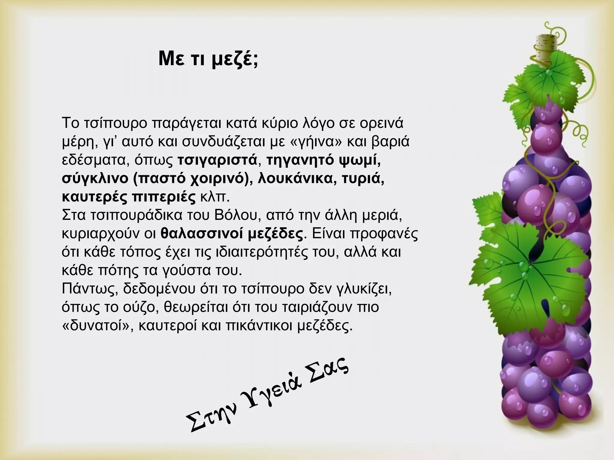 Με τι μεζέ; 
Το τσίπουρο παράγεται κατά κύριο λόγο σε ορεινά 
μέρη, γι’ αυτό και συνδυάζεται με «γήινα» και βαριά 
εδέσματα, όπως τσιγαριστά, τηγανητό ψωμί, 
σύγκλινο (παστό χοιρινό), λουκάνικα, τυριά, 
καυτερές πιπεριές κλπ. 
Στα τσιπουράδικα του Βόλου, από την άλλη μεριά, 
κυριαρχούν οι θαλασσινοί μεζέδες. Είναι προφανές 
ότι κάθε τόπος έχει τις ιδιαιτερότητές του, αλλά και 
κάθε πότης τα γούστα του. 
Πάντως, δεδομένου ότι το τσίπουρο δεν γλυκίζει, 
όπως το ούζο, θεωρείται ότι του ταιριάζουν πιο 
«δυνατοί», καυτεροί και πικάντικοι μεζέδες. 
Στην Υγειά Σας 
