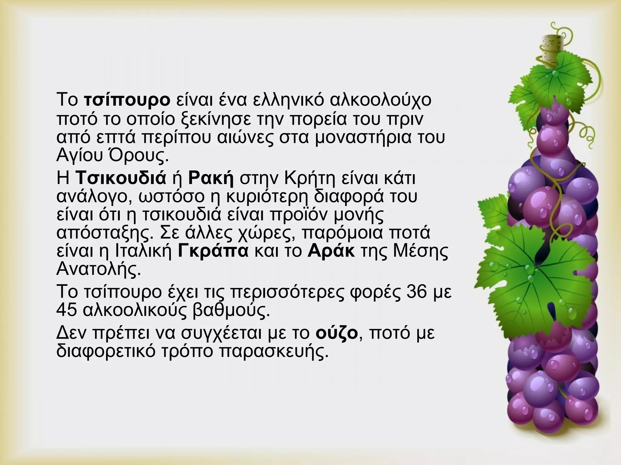 Το τσίπουρο είναι ένα ελληνικό αλκοολούχο 
ποτό το οποίο ξεκίνησε την πορεία του πριν 
από επτά περίπου αιώνες στα μοναστήρια του 
Αγίου Όρους. 
Η Τσικουδιά ή Ρακή στην Κρήτη είναι κάτι 
ανάλογο, ωστόσο η κυριότερη διαφορά του 
είναι ότι η τσικουδιά είναι προϊόν μονής 
απόσταξης. Σε άλλες χώρες, παρόμοια ποτά 
είναι η Ιταλική Γκράπα και το Αράκ της Μέσης 
Ανατολής. 
Το τσίπουρο έχει τις περισσότερες φορές 36 με 
45 αλκοολικούς βαθμούς. 
Δεν πρέπει να συγχέεται με το ούζο, ποτό με 
διαφορετικό τρόπο παρασκευής. 
 