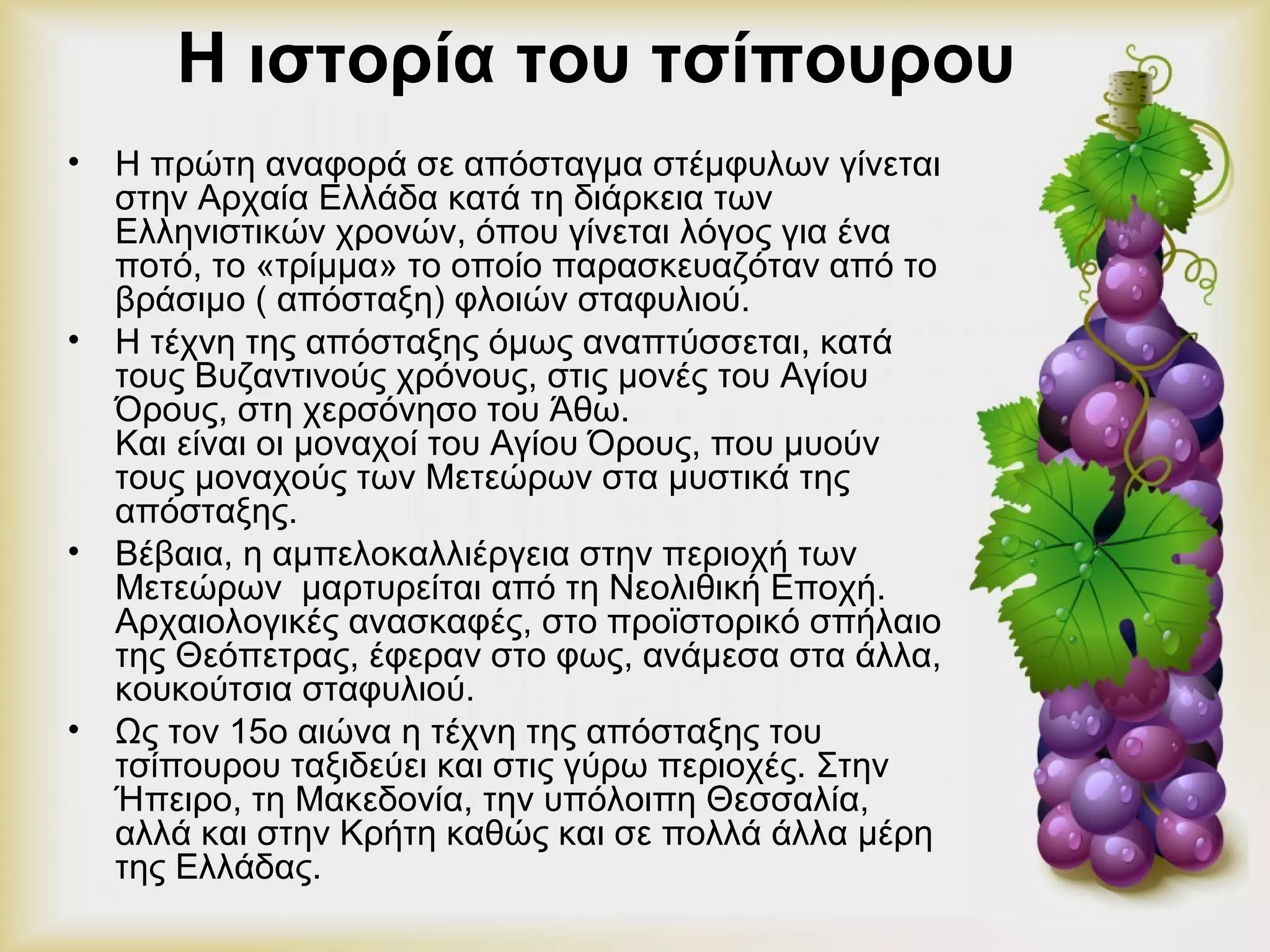 Η ιστορία του τσίπουρου 
• Η πρώτη αναφορά σε απόσταγμα στέμφυλων γίνεται 
στην Αρχαία Ελλάδα κατά τη διάρκεια των 
Ελληνιστικών χρονών, όπου γίνεται λόγος για ένα 
ποτό, το «τρίμμα» το οποίο παρασκευαζόταν από το 
βράσιμο ( απόσταξη) φλοιών σταφυλιού. 
• Η τέχνη της απόσταξης όμως αναπτύσσεται, κατά 
τους Βυζαντινούς χρόνους, στις μονές του Αγίου 
Όρους, στη χερσόνησο του Άθω. 
Και είναι οι μοναχοί του Αγίου Όρους, που μυούν 
τους μοναχούς των Μετεώρων στα μυστικά της 
απόσταξης. 
• Βέβαια, η αμπελοκαλλιέργεια στην περιοχή των 
Μετεώρων μαρτυρείται από τη Νεολιθική Εποχή. 
Αρχαιολογικές ανασκαφές, στο προϊστορικό σπήλαιο 
της Θεόπετρας, έφεραν στο φως, ανάμεσα στα άλλα, 
κουκούτσια σταφυλιού. 
• Ως τον 15ο αιώνα η τέχνη της απόσταξης του 
τσίπουρου ταξιδεύει και στις γύρω περιοχές. Στην 
Ήπειρο, τη Μακεδονία, την υπόλοιπη Θεσσαλία, 
αλλά και στην Κρήτη καθώς και σε πολλά άλλα μέρη 
της Ελλάδας. 
 