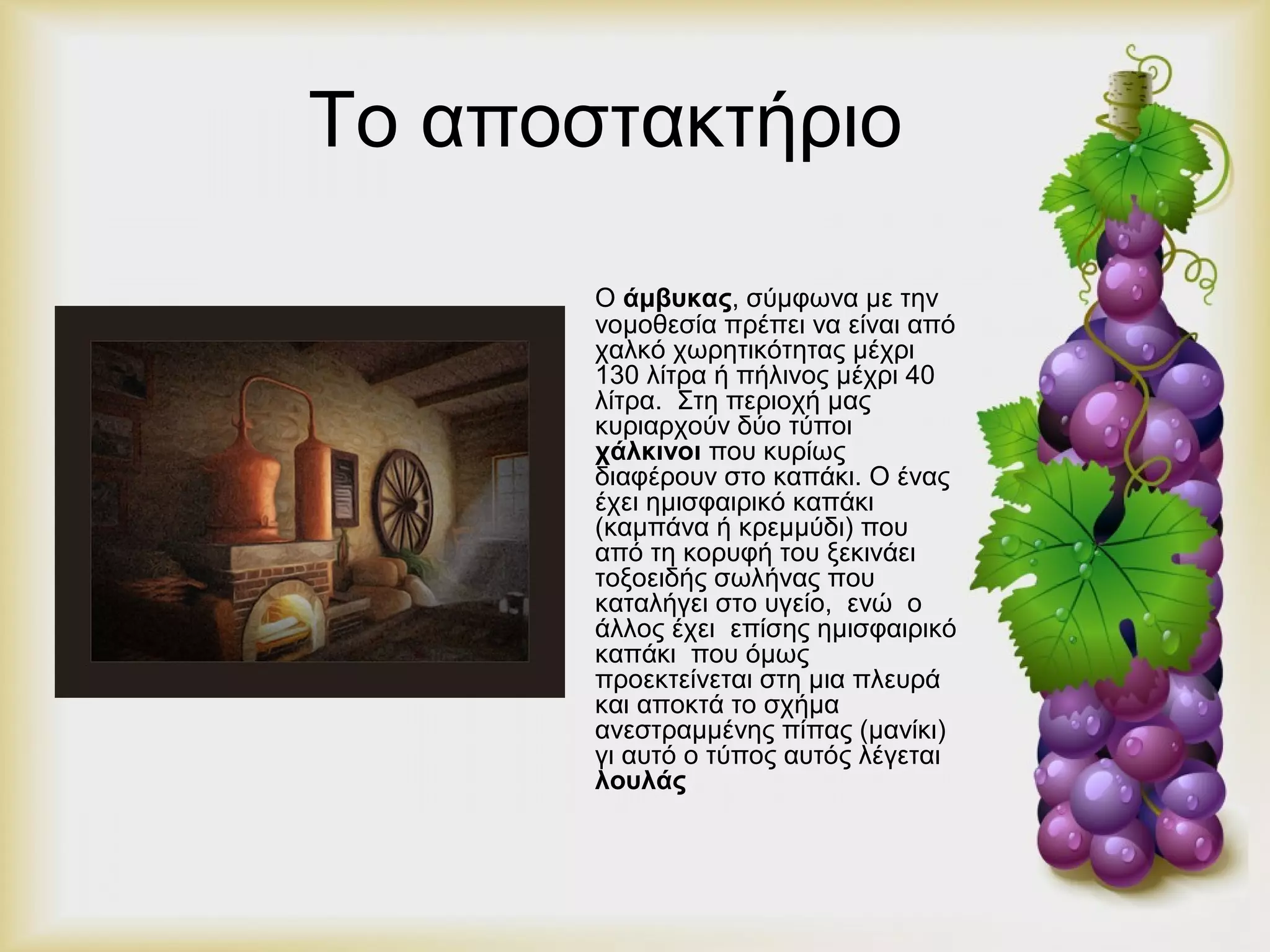 Το αποστακτήριο 
Ο άμβυκας, σύμφωνα με την 
νομοθεσία πρέπει να είναι από 
χαλκό χωρητικότητας μέχρι 
130 λίτρα ή πήλινος μέχρι 40 
λίτρα. Στη περιοχή μας 
κυριαρχούν δύο τύποι 
χάλκινοι που κυρίως 
διαφέρουν στο καπάκι. Ο ένας 
έχει ημισφαιρικό καπάκι 
(καμπάνα ή κρεμμύδι) που 
από τη κορυφή του ξεκινάει 
τοξοειδής σωλήνας που 
καταλήγει στο υγείο, ενώ ο 
άλλος έχει επίσης ημισφαιρικό 
καπάκι που όμως 
προεκτείνεται στη μια πλευρά 
και αποκτά το σχήμα 
ανεστραμμένης πίπας (μανίκι) 
γι αυτό ο τύπος αυτός λέγεται 
λουλάς 
 