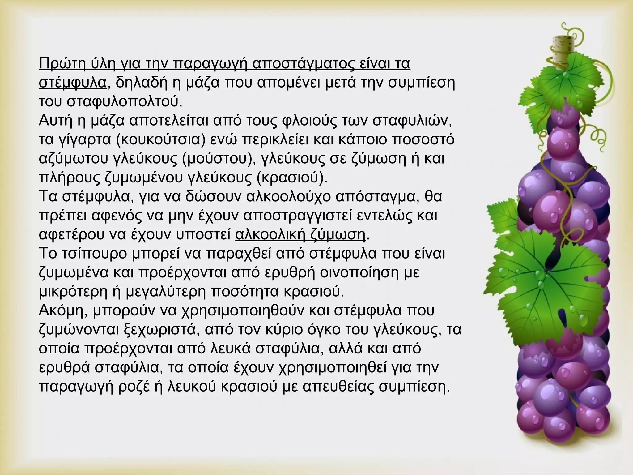 Πρώτη ύλη για την παραγωγή αποστάγματος είναι τα 
στέμφυλα, δηλαδή η μάζα που απομένει μετά την συμπίεση 
του σταφυλοπολτού. 
Αυτή η μάζα αποτελείται από τους φλοιούς των σταφυλιών, 
τα γίγαρτα (κουκούτσια) ενώ περικλείει και κάποιο ποσοστό 
αζύμωτου γλεύκους (μούστου), γλεύκους σε ζύμωση ή και 
πλήρους ζυμωμένου γλεύκους (κρασιού). 
Τα στέμφυλα, για να δώσουν αλκοολούχο απόσταγμα, θα 
πρέπει αφενός να μην έχουν αποστραγγιστεί εντελώς και 
αφετέρου να έχουν υποστεί αλκοολική ζύμωση. 
Το τσίπουρο μπορεί να παραχθεί από στέμφυλα που είναι 
ζυμωμένα και προέρχονται από ερυθρή οινοποίηση με 
μικρότερη ή μεγαλύτερη ποσότητα κρασιού. 
Ακόμη, μπορούν να χρησιμοποιηθούν και στέμφυλα που 
ζυμώνονται ξεχωριστά, από τον κύριο όγκο του γλεύκους, τα 
οποία προέρχονται από λευκά σταφύλια, αλλά και από 
ερυθρά σταφύλια, τα οποία έχουν χρησιμοποιηθεί για την 
παραγωγή ροζέ ή λευκού κρασιού με απευθείας συμπίεση. 
 