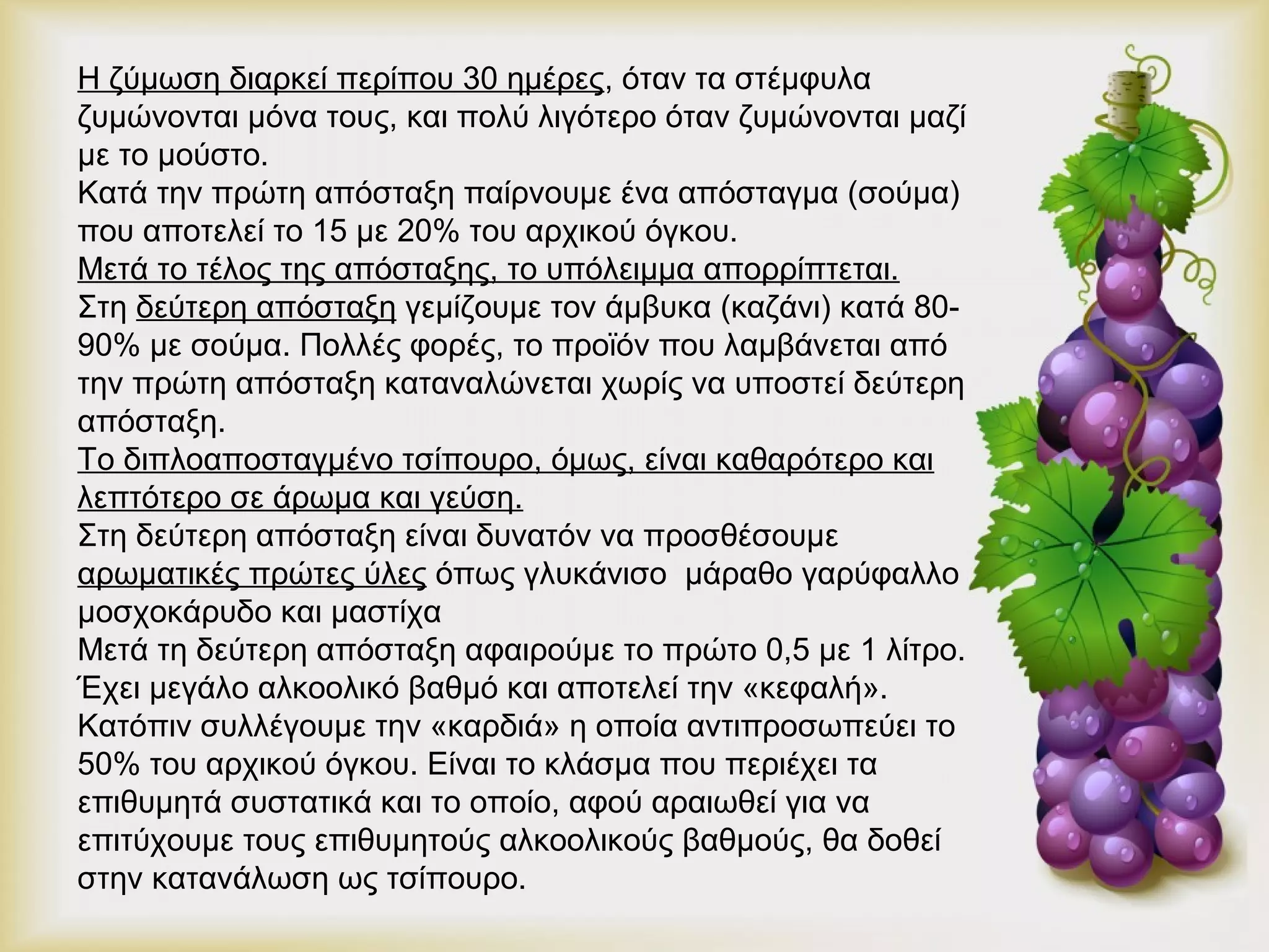 Η ζύμωση διαρκεί περίπου 30 ημέρες, όταν τα στέμφυλα 
ζυμώνονται μόνα τους, και πολύ λιγότερο όταν ζυμώνονται μαζί 
με το μούστο. 
Κατά την πρώτη απόσταξη παίρνουμε ένα απόσταγμα (σούμα) 
που αποτελεί το 15 με 20% του αρχικού όγκου. 
Μετά το τέλος της απόσταξης, το υπόλειμμα απορρίπτεται. 
Στη δεύτερη απόσταξη γεμίζουμε τον άμβυκα (καζάνι) κατά 80- 
90% με σούμα. Πολλές φορές, το προϊόν που λαμβάνεται από 
την πρώτη απόσταξη καταναλώνεται χωρίς να υποστεί δεύτερη 
απόσταξη. 
Το διπλοαποσταγμένο τσίπουρο, όμως, είναι καθαρότερο και 
λεπτότερο σε άρωμα και γεύση. 
Στη δεύτερη απόσταξη είναι δυνατόν να προσθέσουμε 
αρωματικές πρώτες ύλες όπως γλυκάνισο μάραθο γαρύφαλλο 
μοσχοκάρυδο και μαστίχα 
Μετά τη δεύτερη απόσταξη αφαιρούμε το πρώτο 0,5 με 1 λίτρο. 
Έχει μεγάλο αλκοολικό βαθμό και αποτελεί την «κεφαλή». 
Κατόπιν συλλέγουμε την «καρδιά» η οποία αντιπροσωπεύει το 
50% του αρχικού όγκου. Είναι το κλάσμα που περιέχει τα 
επιθυμητά συστατικά και το οποίο, αφού αραιωθεί για να 
επιτύχουμε τους επιθυμητούς αλκοολικούς βαθμούς, θα δοθεί 
στην κατανάλωση ως τσίπουρο. 
 