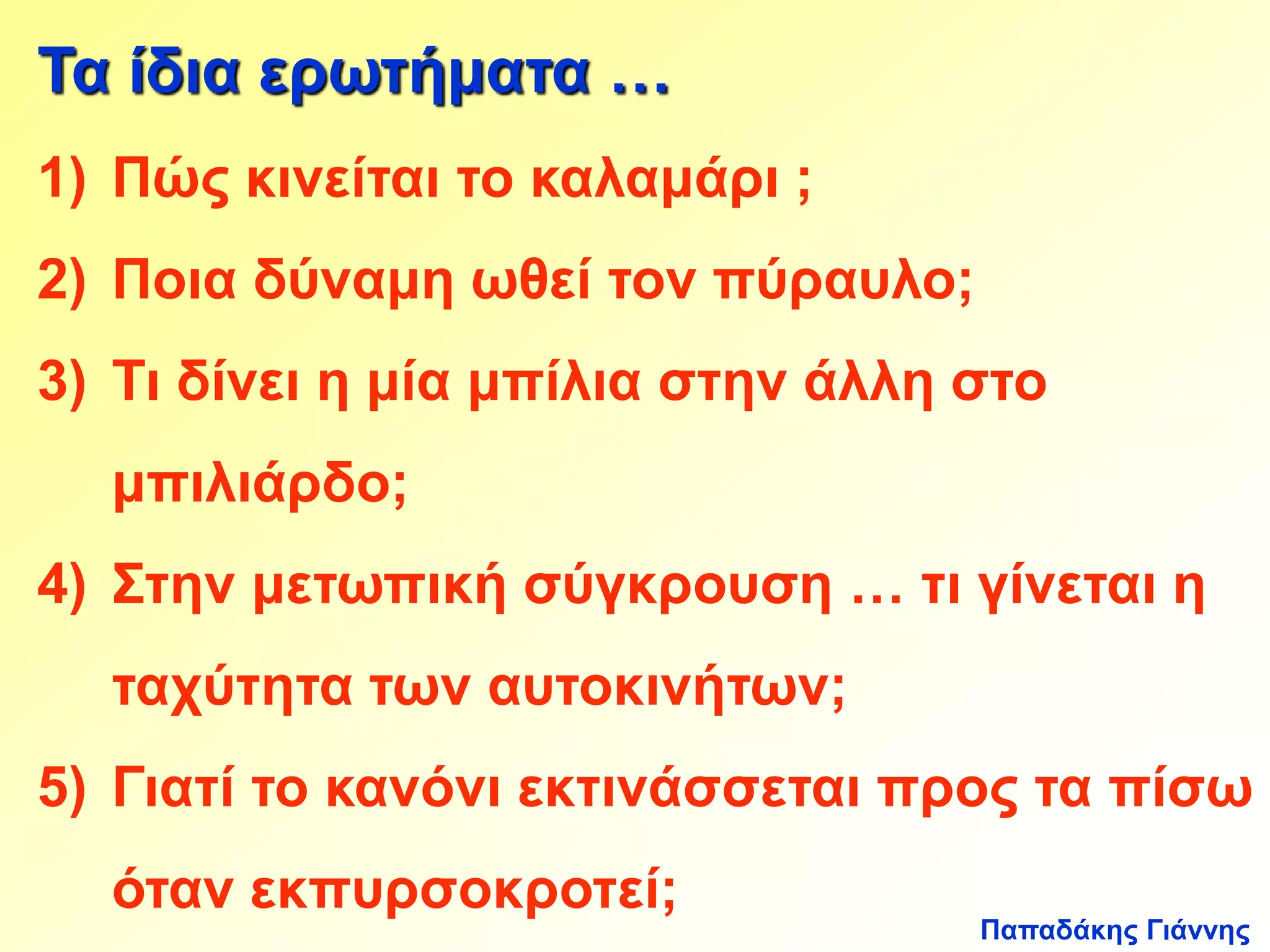 Τα ίδια ερωτήματα … 
1) Πώς κινείται το καλαμάρι ; 
2) Ποια δύναμη ωθεί τον πύραυλο; 
3) Τι δίνει η μία μπίλια στην άλλη στο 
Παπαδάκης Γιάννης 
μπιλιάρδο; 
4) Στην μετωπική σύγκρουση … τι γίνεται η 
ταχύτητα των αυτοκινήτων; 
5) Γιατί το κανόνι εκτινάσσεται προς τα πίσω 
όταν εκπυρσοκροτεί; 
 