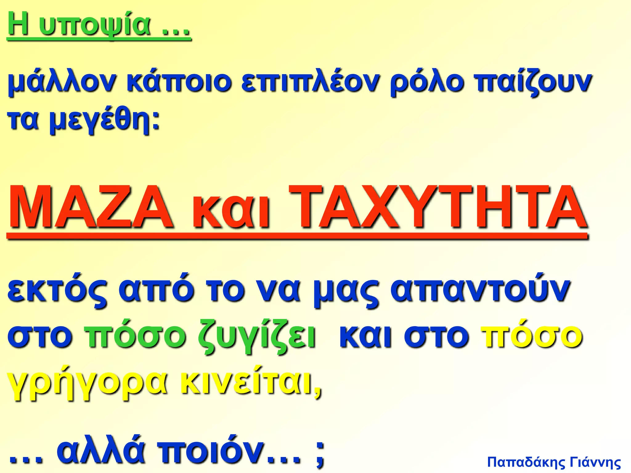 Η υποψία … 
μάλλον κάποιο επιπλέον ρόλο παίζουν 
τα μεγέθη: 
ΜΑΖΑ και ΤΑΧΥΤΗΤΑ 
εκτός από το να μας απαντούν 
στο πόσο ζυγίζει και στο πόσο 
γρήγορα κινείται, 
… αλλά ποιόν… ; 
Παπαδάκης Γιάννης 
 