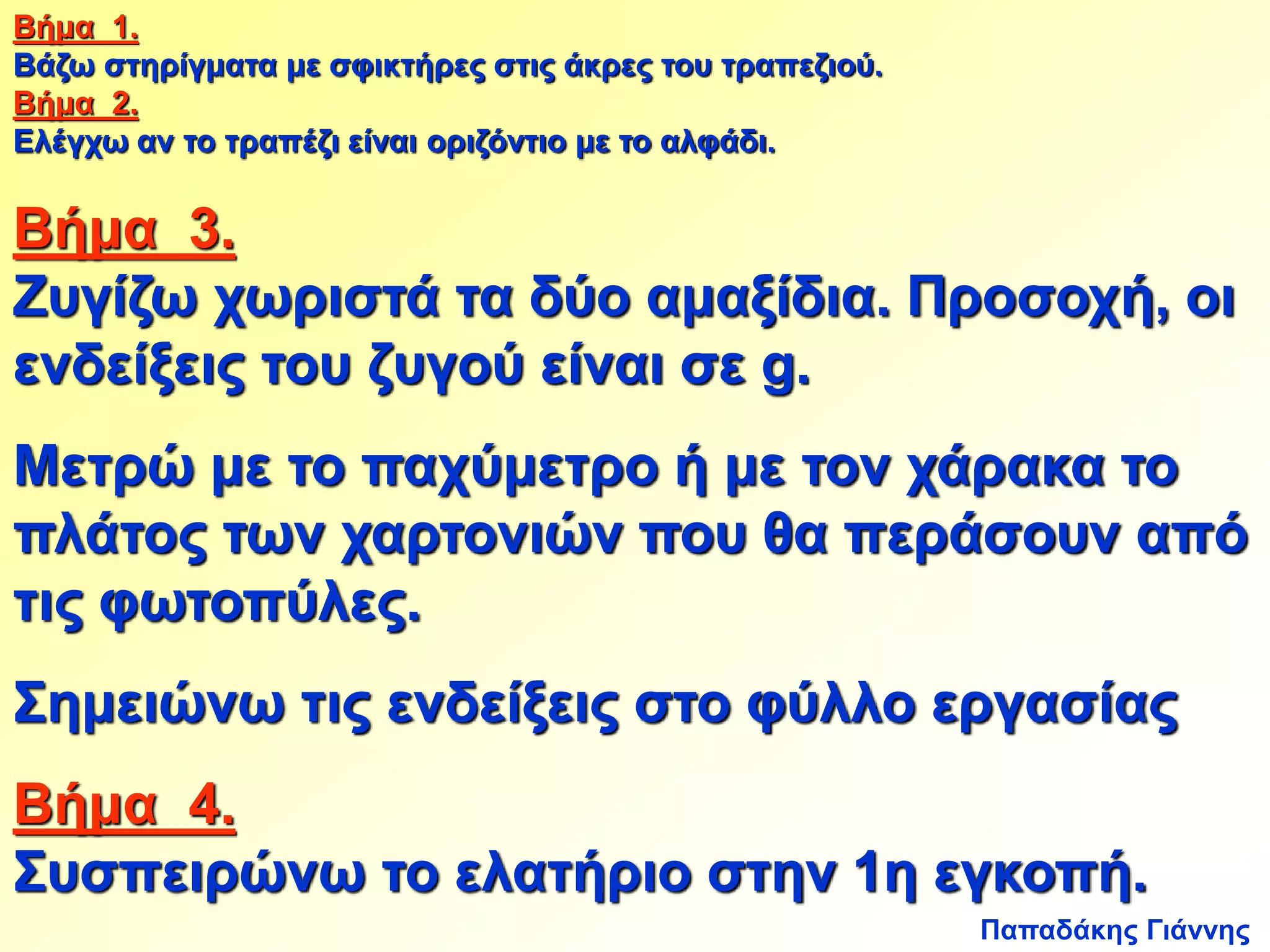 Βήμα 1. 
Βάζω στηρίγματα με σφικτήρες στις άκρες του τραπεζιού. 
Βήμα 2. 
Ελέγχω αν το τραπέζι είναι οριζόντιο με το αλφάδι. 
Βήμα 3. 
Ζυγίζω χωριστά τα δύο αμαξίδια. Προσοχή, οι 
ενδείξεις του ζυγού είναι σε g. 
Μετρώ με το παχύμετρο ή με τον χάρακα το 
πλάτος των χαρτονιών που θα περάσουν από 
τις φωτοπύλες. 
Σημειώνω τις ενδείξεις στο φύλλο εργασίας 
Βήμα 4. 
Συσπειρώνω το ελατήριο στην 1η εγκοπή. 
Παπαδάκης Γιάννης 
 
