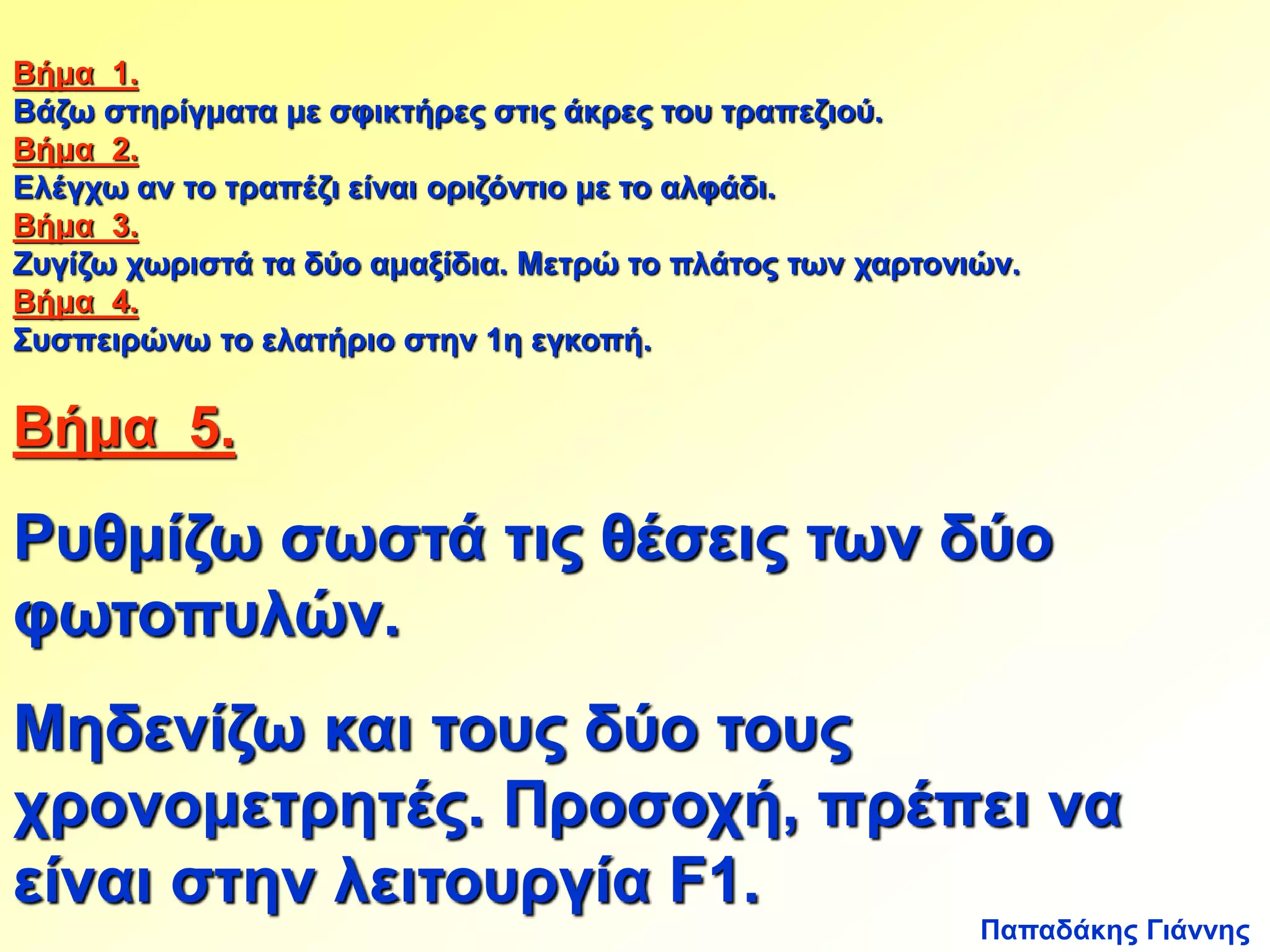 Βήμα 1. 
Βάζω στηρίγματα με σφικτήρες στις άκρες του τραπεζιού. 
Βήμα 2. 
Ελέγχω αν το τραπέζι είναι οριζόντιο με το αλφάδι. 
Βήμα 3. 
Ζυγίζω χωριστά τα δύο αμαξίδια. Μετρώ το πλάτος των χαρτονιών. 
Βήμα 4. 
Συσπειρώνω το ελατήριο στην 1η εγκοπή. 
Βήμα 5. 
Ρυθμίζω σωστά τις θέσεις των δύο 
φωτοπυλών. 
Μηδενίζω και τους δύο τους 
χρονομετρητές. Προσοχή, πρέπει να 
είναι στην λειτουργία F1. 
Παπαδάκης Γιάννης 
 