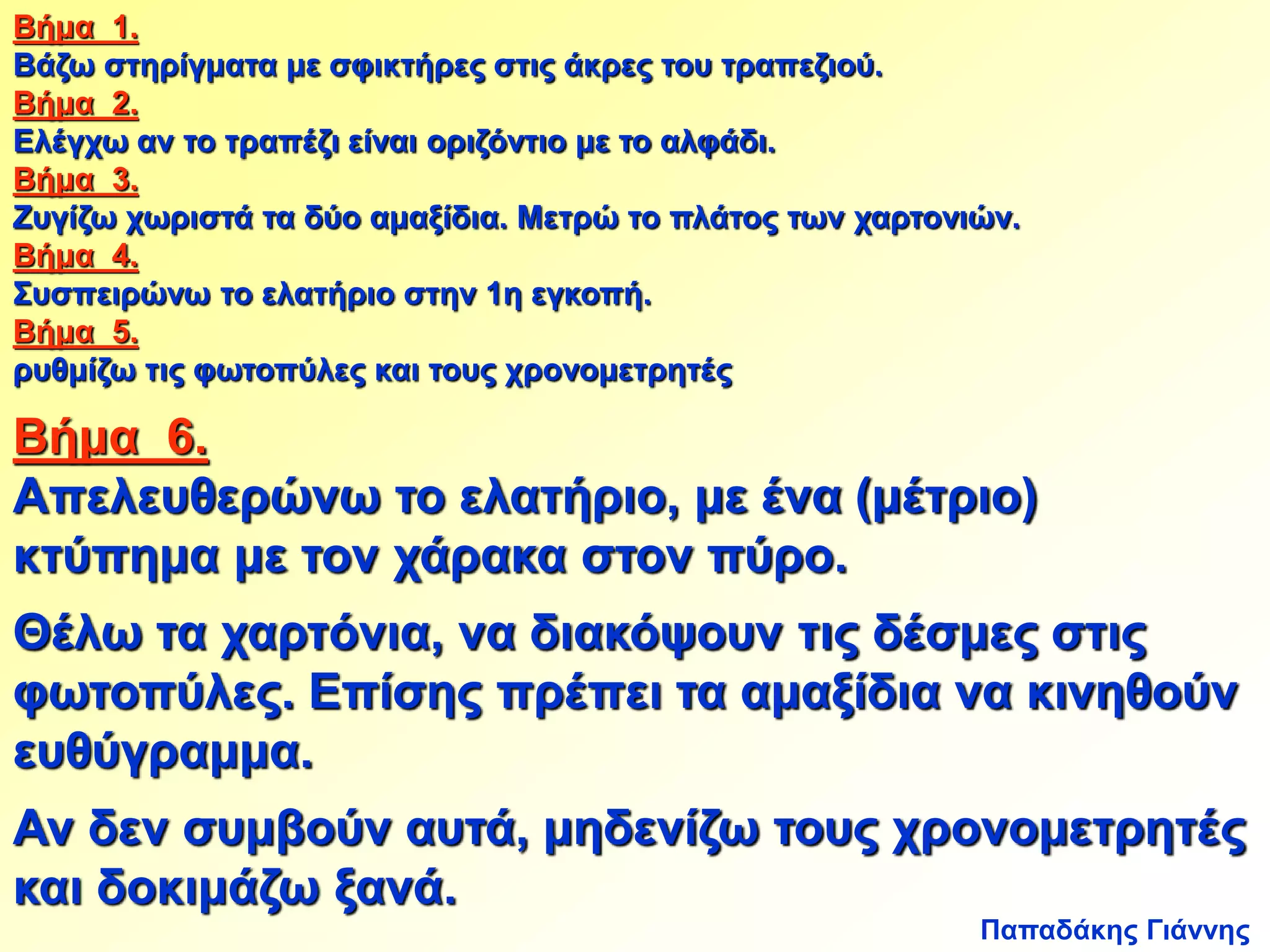 Βήμα 1. 
Βάζω στηρίγματα με σφικτήρες στις άκρες του τραπεζιού. 
Βήμα 2. 
Ελέγχω αν το τραπέζι είναι οριζόντιο με το αλφάδι. 
Βήμα 3. 
Ζυγίζω χωριστά τα δύο αμαξίδια. Μετρώ το πλάτος των χαρτονιών. 
Βήμα 4. 
Συσπειρώνω το ελατήριο στην 1η εγκοπή. 
Βήμα 5. 
ρυθμίζω τις φωτοπύλες και τους χρονομετρητές 
Βήμα 6. 
Απελευθερώνω το ελατήριο, με ένα (μέτριο) 
κτύπημα με τον χάρακα στον πύρο. 
Θέλω τα χαρτόνια, να διακόψουν τις δέσμες στις 
φωτοπύλες. Επίσης πρέπει τα αμαξίδια να κινηθούν 
ευθύγραμμα. 
Αν δεν συμβούν αυτά, μηδενίζω τους χρονομετρητές 
και δοκιμάζω ξανά. 
Παπαδάκης Γιάννης 
 
