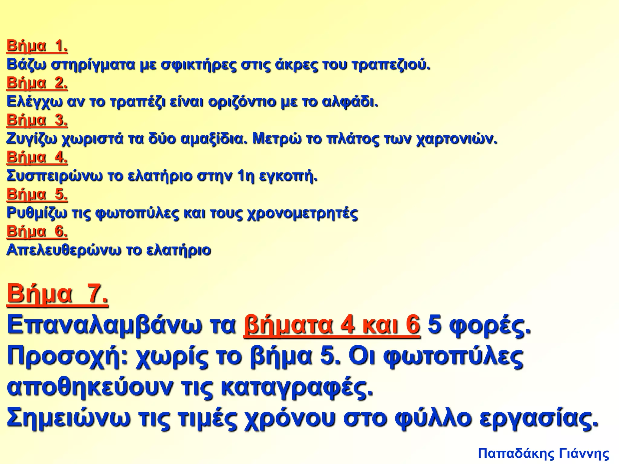 Βήμα 1. 
Βάζω στηρίγματα με σφικτήρες στις άκρες του τραπεζιού. 
Βήμα 2. 
Ελέγχω αν το τραπέζι είναι οριζόντιο με το αλφάδι. 
Βήμα 3. 
Ζυγίζω χωριστά τα δύο αμαξίδια. Μετρώ το πλάτος των χαρτονιών. 
Βήμα 4. 
Συσπειρώνω το ελατήριο στην 1η εγκοπή. 
Βήμα 5. 
Ρυθμίζω τις φωτοπύλες και τους χρονομετρητές 
Βήμα 6. 
Απελευθερώνω το ελατήριο 
Βήμα 7. 
Επαναλαμβάνω τα βήματα 4 και 6 5 φορές. 
Προσοχή: χωρίς το βήμα 5. Οι φωτοπύλες 
αποθηκεύουν τις καταγραφές. 
Σημειώνω τις τιμές χρόνου στο φύλλο εργασίας. 
Παπαδάκης Γιάννης 
 