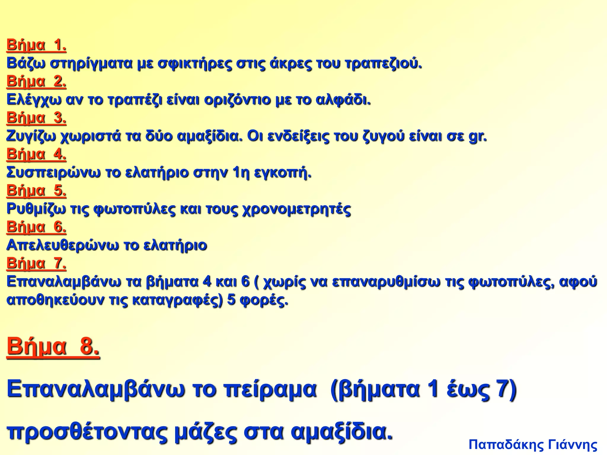 Βήμα 1. 
Βάζω στηρίγματα με σφικτήρες στις άκρες του τραπεζιού. 
Βήμα 2. 
Ελέγχω αν το τραπέζι είναι οριζόντιο με το αλφάδι. 
Βήμα 3. 
Ζυγίζω χωριστά τα δύο αμαξίδια. Οι ενδείξεις του ζυγού είναι σε gr. 
Βήμα 4. 
Συσπειρώνω το ελατήριο στην 1η εγκοπή. 
Βήμα 5. 
Ρυθμίζω τις φωτοπύλες και τους χρονομετρητές 
Βήμα 6. 
Απελευθερώνω το ελατήριο 
Βήμα 7. 
Επαναλαμβάνω τα βήματα 4 και 6 ( χωρίς να επαναρυθμίσω τις φωτοπύλες, αφού 
αποθηκεύουν τις καταγραφές) 5 φορές. 
Βήμα 8. 
Επαναλαμβάνω το πείραμα (βήματα 1 έως 7) 
προσθέτοντας μάζες στα αμαξίδια. 
Παπαδάκης Γιάννης 
 