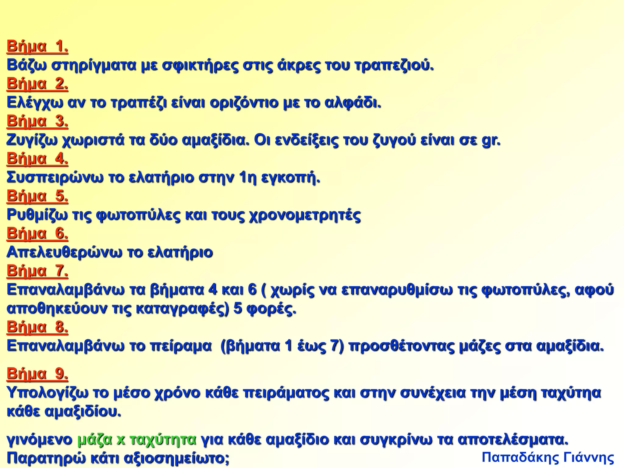 Βήμα 1. 
Βάζω στηρίγματα με σφικτήρες στις άκρες του τραπεζιού. 
Βήμα 2. 
Ελέγχω αν το τραπέζι είναι οριζόντιο με το αλφάδι. 
Βήμα 3. 
Ζυγίζω χωριστά τα δύο αμαξίδια. Οι ενδείξεις του ζυγού είναι σε gr. 
Βήμα 4. 
Συσπειρώνω το ελατήριο στην 1η εγκοπή. 
Βήμα 5. 
Ρυθμίζω τις φωτοπύλες και τους χρονομετρητές 
Βήμα 6. 
Απελευθερώνω το ελατήριο 
Βήμα 7. 
Επαναλαμβάνω τα βήματα 4 και 6 ( χωρίς να επαναρυθμίσω τις φωτοπύλες, αφού 
αποθηκεύουν τις καταγραφές) 5 φορές. 
Βήμα 8. 
Επαναλαμβάνω το πείραμα (βήματα 1 έως 7) προσθέτοντας μάζες στα αμαξίδια. 
Βήμα 9. 
Υπολογίζω το μέσο χρόνο κάθε πειράματος και στην συνέχεια την μέση ταχύτηα 
κάθε αμαξιδίου. 
γινόμενο μάζα x ταχύτητα για κάθε αμαξίδιο και συγκρίνω τα αποτελέσματα. 
Παρατηρώ κάτι αξιοσημείωτο; 
Παπαδάκης Γιάννης 
 