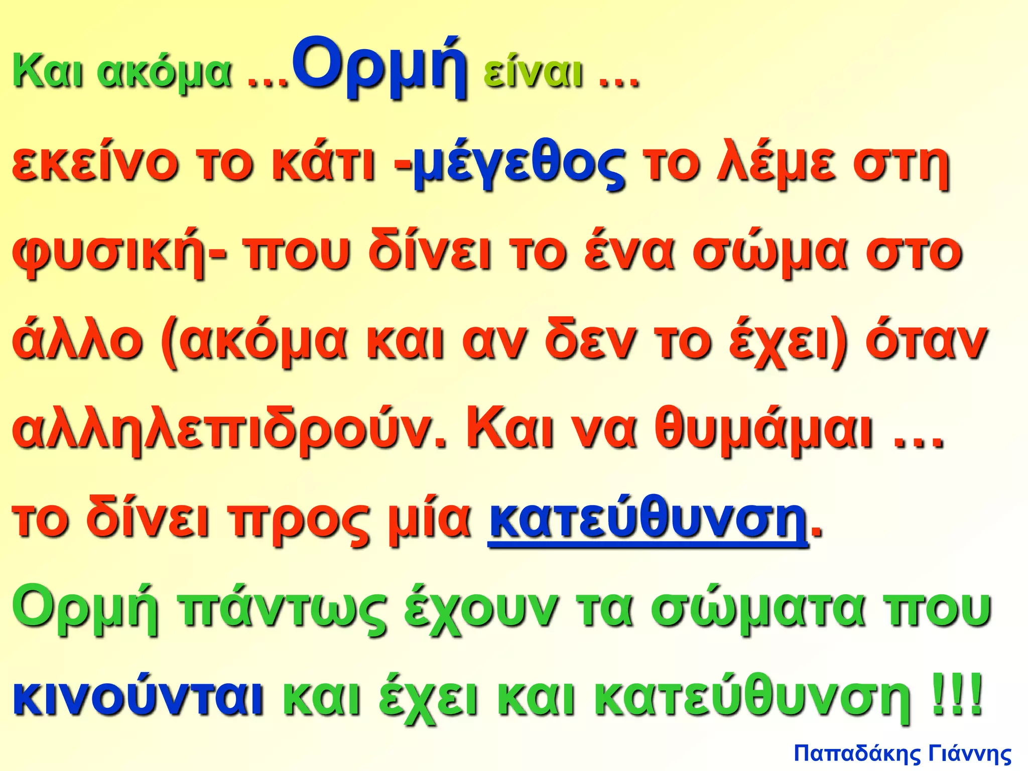 Και ακόμα …Ορμή είναι … 
εκείνο το κάτι -μέγεθος το λέμε στη 
φυσική- που δίνει το ένα σώμα στο 
άλλο (ακόμα και αν δεν το έχει) όταν 
αλληλεπιδρούν. Και να θυμάμαι … 
το δίνει προς μία κατεύθυνση. 
Ορμή πάντως έχουν τα σώματα που 
κινούνται και έχει και κατεύθυνση !!! 
Παπαδάκης Γιάννης 
 