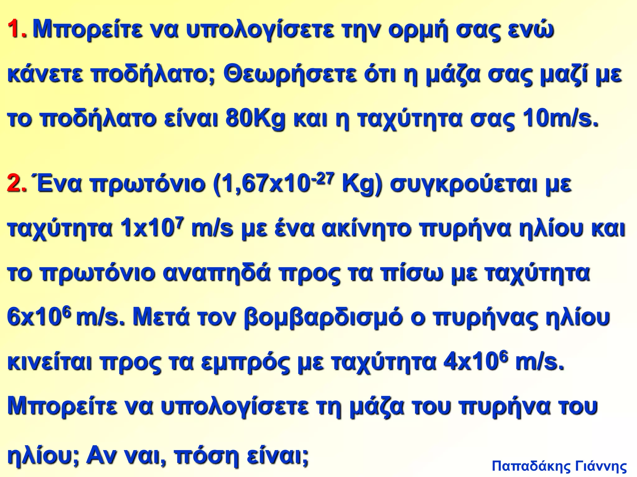 1. Μπορείτε να υπολογίσετε την ορμή σας ενώ 
κάνετε ποδήλατο; Θεωρήσετε ότι η μάζα σας μαζί με 
το ποδήλατο είναι 80Kg και η ταχύτητα σας 10m/s. 
2. Ένα πρωτόνιο (1,67x10-27 Kg) συγκρούεται με 
ταχύτητα 1x107 m/s με ένα ακίνητο πυρήνα ηλίου και 
το πρωτόνιο αναπηδά προς τα πίσω με ταχύτητα 
6x106 m/s. Μετά τον βομβαρδισμό ο πυρήνας ηλίου 
κινείται προς τα εμπρός με ταχύτητα 4x106 m/s. 
Μπορείτε να υπολογίσετε τη μάζα του πυρήνα του 
Παπαδάκης Γιάννης 
ηλίου; Αν ναι, πόση είναι; 
 