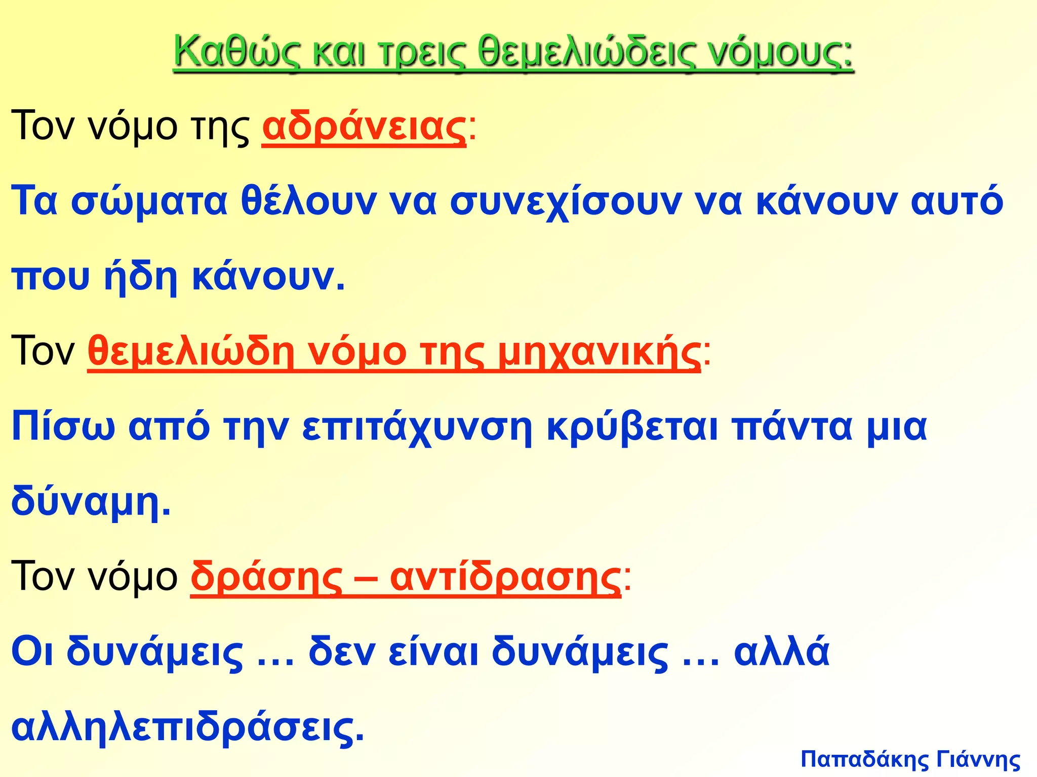 Καθώς και τρεις θεμελιώδεις νόμους: 
Τον νόμο της αδράνειας: 
Τα σώματα θέλουν να συνεχίσουν να κάνουν αυτό 
που ήδη κάνουν. 
Τον θεμελιώδη νόμο της μηχανικής: 
Πίσω από την επιτάχυνση κρύβεται πάντα μια 
δύναμη. 
Τον νόμο δράσης – αντίδρασης: 
Οι δυνάμεις … δεν είναι δυνάμεις … αλλά 
αλληλεπιδράσεις. 
Παπαδάκης Γιάννης 
 