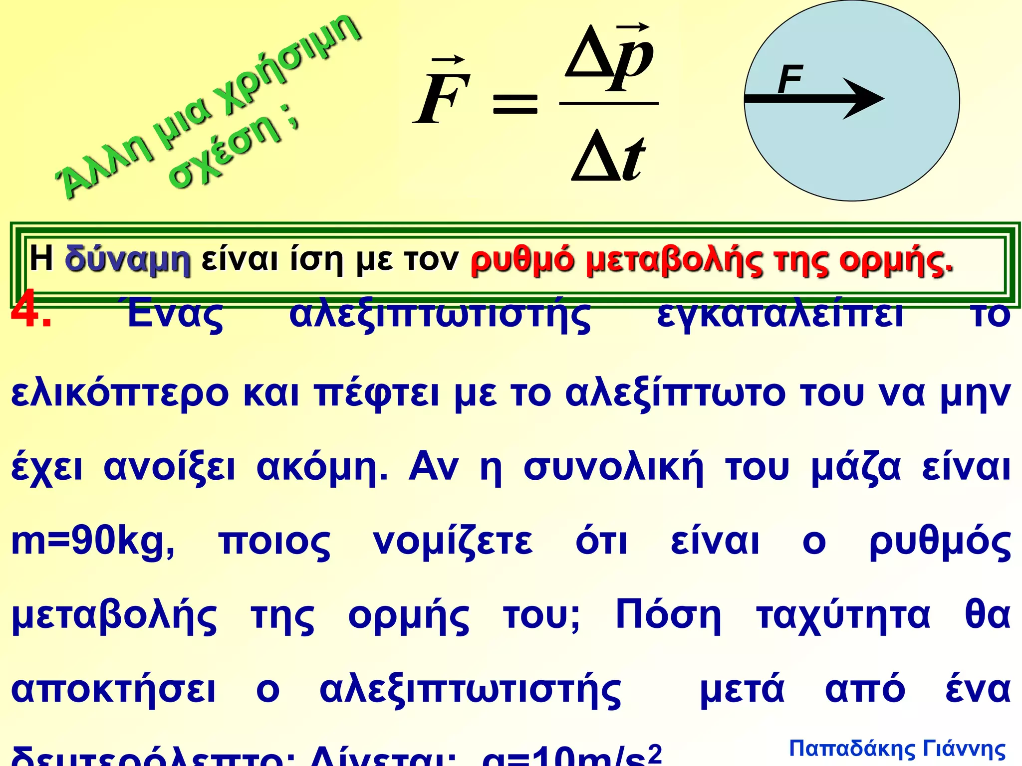 Παπαδάκης Γιάννης 
  
p 
t 
F 
 
 
 
F 
Η δύναμη είναι ίση με τον ρυθμό μεταβολής της ορμής. 
4. Ένας αλεξιπτωτιστής εγκαταλείπει το 
ελικόπτερο και πέφτει με το αλεξίπτωτο του να μην 
έχει ανοίξει ακόμη. Αν η συνολική του μάζα είναι 
m=90kg, ποιος νομίζετε ότι είναι ο ρυθμός 
μεταβολής της ορμής του; Πόση ταχύτητα θα 
αποκτήσει ο αλεξιπτωτιστής μετά από ένα 
δευτερόλεπτο; Δίνεται: g=10m/s2. 
 