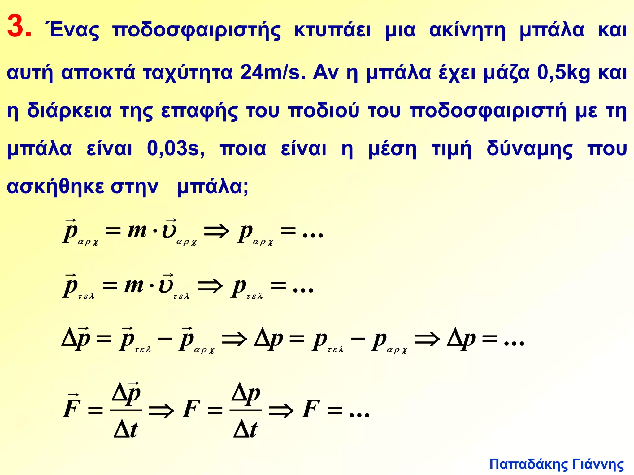3. Ένας ποδοσφαιριστής κτυπάει μια ακίνητη μπάλα και 
αυτή αποκτά ταχύτητα 24m/s. Αν η μπάλα έχει μάζα 0,5kg και 
η διάρκεια της επαφής του ποδιού του ποδοσφαιριστή με τη 
μπάλα είναι 0,03s, ποια είναι η μέση τιμή δύναμης που 
ασκήθηκε στην μπάλα; 
  
   
  
p m p 
         
  
   
  
p m p 
         
   
          
Παπαδάκης Γιάννης 
p p p p p p p 
... 
... 
... 
... 
. . . 
. . . 
. . . . 
  
 
p 
 
  
  
 
 
p 
 
F 
t 
F 
t 
F 
            
 