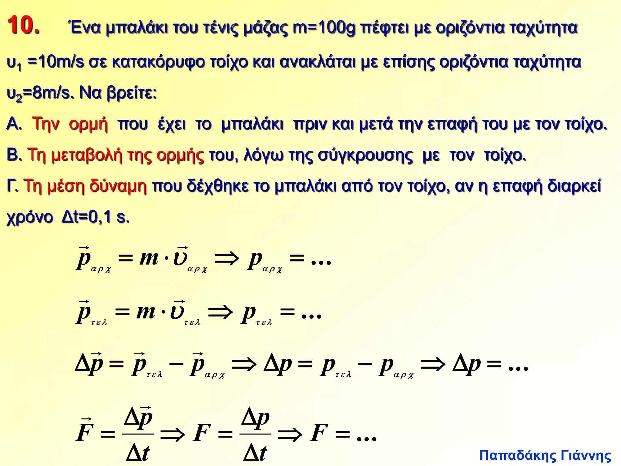10. Ένα μπαλάκι του τένις μάζας m=100g πέφτει με οριζόντια ταχύτητα 
υ1 =10m/s σε κατακόρυφο τοίχο και ανακλάται με επίσης οριζόντια ταχύτητα 
υ2=8m/s. Να βρείτε: 
Α. Την ορμή που έχει το μπαλάκι πριν και μετά την επαφή του με τον τοίχο. 
Β. Τη μεταβολή της ορμής του, λόγω της σύγκρουσης με τον τοίχο. 
Γ. Τη μέση δύναμη που δέχθηκε το μπαλάκι από τον τοίχο, αν η επαφή διαρκεί 
χρόνο Δt=0,1 s. 
  
   
  
p m p 
         
  
   
  
p m p 
         
   
 p  p  p   p  p  p   p 
 
Παπαδάκης Γιάννης 
... 
... 
... 
... 
. . . 
. . . 
. . . . 
  
 
p 
 
  
  
 
 
p 
 
F 
t 
F 
t 
F 
            
 