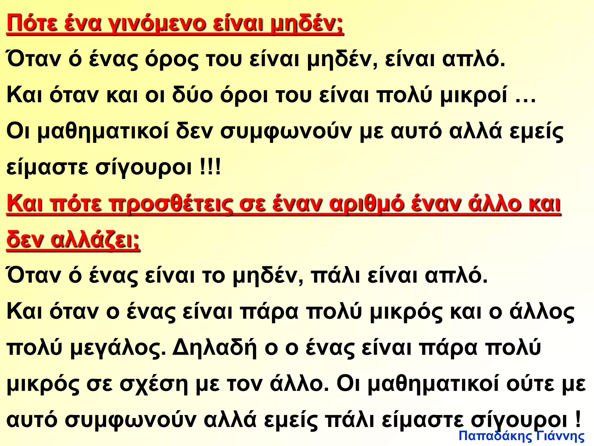 Πότε ένα γινόμενο είναι μηδέν; 
Όταν ό ένας όρος του είναι μηδέν, είναι απλό. 
Και όταν και οι δύο όροι του είναι πολύ μικροί … 
Οι μαθηματικοί δεν συμφωνούν με αυτό αλλά εμείς 
είμαστε σίγουροι !!! 
Και πότε προσθέτεις σε έναν αριθμό έναν άλλο και 
δεν αλλάζει; 
Όταν ό ένας είναι το μηδέν, πάλι είναι απλό. 
Και όταν ο ένας είναι πάρα πολύ μικρός και ο άλλος 
πολύ μεγάλος. Δηλαδή ο ο ένας είναι πάρα πολύ 
μικρός σε σχέση με τον άλλο. Οι μαθηματικοί ούτε με 
αυτό συμφωνούν αλλά εμείς πάλι είμαστε σίγουροι ! 
Παπαδάκης Γιάννης 
 