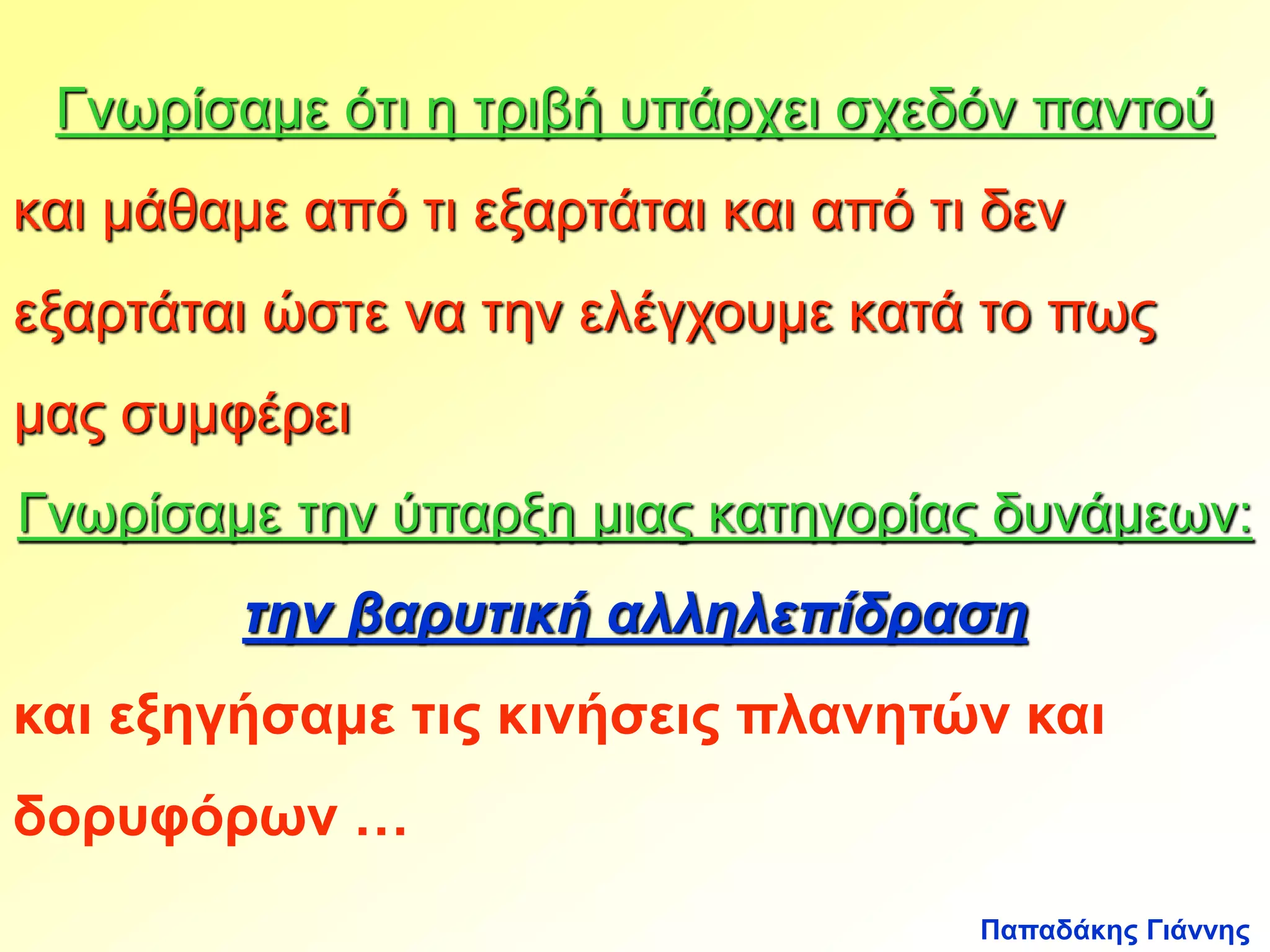 Γνωρίσαμε ότι η τριβή υπάρχει σχεδόν παντού 
και μάθαμε από τι εξαρτάται και από τι δεν 
εξαρτάται ώστε να την ελέγχουμε κατά το πως 
μας συμφέρει 
Γνωρίσαμε την ύπαρξη μιας κατηγορίας δυνάμεων: 
την βαρυτική αλληλεπίδραση 
και εξηγήσαμε τις κινήσεις πλανητών και 
δορυφόρων … 
Παπαδάκης Γιάννης 
 