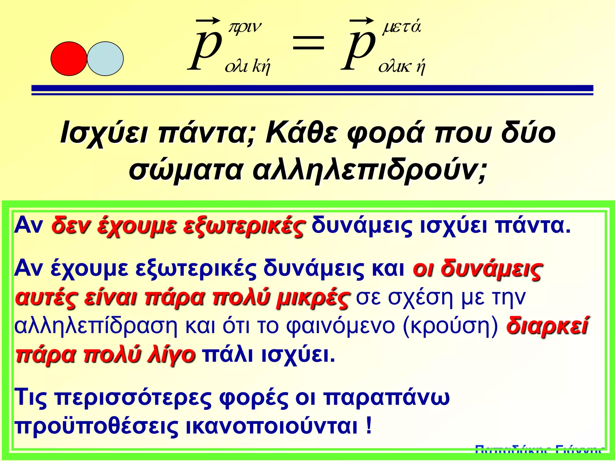 Παπαδάκης Γιάννης 
  
p  
 
p 
ά 
 
kή  
ή Ισχύει πάντα; Κάθε φορά που δύο 
σώματα αλληλεπιδρούν; 
Αν δεν έχουμε εξωτερικές δυνάμεις ισχύει πάντα. 
Αν έχουμε εξωτερικές δυνάμεις και οι δυνάμεις 
αυτές είναι πάρα πολύ μικρές σε σχέση με την 
αλληλεπίδραση και ότι το φαινόμενο (κρούση) διαρκεί 
πάρα πολύ λίγο πάλι ισχύει. 
Τις περισσότερες φορές οι παραπάνω 
προϋποθέσεις ικανοποιούνται ! 
 