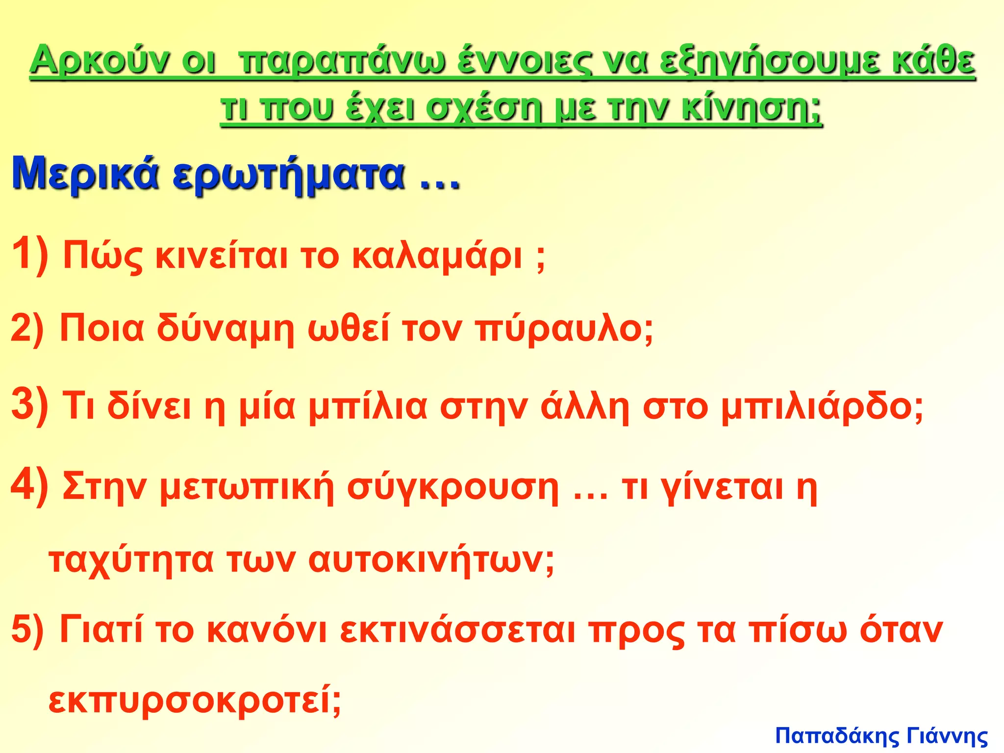 Αρκούν οι παραπάνω έννοιες να εξηγήσουμε κάθε 
τι που έχει σχέση με την κίνηση; 
Μερικά ερωτήματα … 
1) Πώς κινείται το καλαμάρι ; 
2) Ποια δύναμη ωθεί τον πύραυλο; 
3) Τι δίνει η μία μπίλια στην άλλη στο μπιλιάρδο; 
4) Στην μετωπική σύγκρουση … τι γίνεται η 
Παπαδάκης Γιάννης 
ταχύτητα των αυτοκινήτων; 
5) Γιατί το κανόνι εκτινάσσεται προς τα πίσω όταν 
εκπυρσοκροτεί; 
 