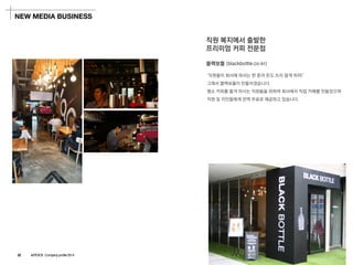 블랙보틀(blackbottle.co.kr) 
‘직원들이회사에와서는한푼의돈도쓰지말게하자!’ 
그래서블랙보틀이만들어졌습니다. 
평소커피를즐겨마시는직원들을위하여회사에서직접카페를만들었으며 
직원및지인들에게전액무료로제공하고있습니다. 
직원복지에서출발한 
프리미엄커피전문점 
NEW MEDIA BUSINESS 
22 ASTOCK Company profile 2014  