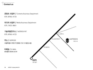 Contact us 
콘텐츠사업부/ Contents Business Department 
미디어사업부/ Media Business Department 
기술개발연구소/ ASTOCKINT. 
070. 8766. 4133 
070. 7425. 8661 
070. 8766 .4123 
ASTOCK 
노스페이스 
합정역 
3번출구 
자이갤러리 
르노삼성자동차 
H빌딩4층 
주소/ ADRESS 
서울특별시마포구양화로78-9 H빌딩4층 
이메일/ E-MAIL 
ceo@a-stock.co.kr 
28ASTOCK Company profile 2014  