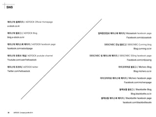 SNS 
에이스탁홈페이지/ ASTOCK Official Homepage 
a-stock.co.kr 
에이스탁블로그/ ASTOCKBlog 
blog.a-stock.co.kr 
에이스탁페이스북페이지/ ASTOCKfacebookpage 
facebook.com/astockpage 
에이스탁유튜브채널/ ASTOCKyoutubechannel 
Youtube.com/user/helloastock 
에이스탁트위터/ ASTOCKtwitter 
Twitter.com/helloastock 
SBSCNBC씽페이스북페이지/ SBSCNBC SSingfacebookpage 
Facebook.com/cnbcssing 
알짜증권정보페이스북페이지/ Alzzastockfacebookpage 
Facebook.com/alzzastock 
SBSCNBC컨닝블로그/ SBSCNBC Cunning blog 
Blog.cunning.co.kr 
마이크히어로블로그/ MicheroBlog 
Blog.michero.co.kr 
마이크히어로페이스북페이지/ Micherofacebookpage 
Facebook.com/micheropage 
블랙보틀블로그/ BlackbottleBlog 
Blog.blackbottle.co.kr 
블랙보틀페이스북페이지/ Blackbottlefacebookpage 
facebook.com/blackbottlecafe 
29 ASTOCK Company profile 2014  