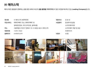 ㈜에이스탁 
에이스탁은끊임없이변화하는금융환경속에서최고의금융플랫폼CREATOR로서앞선비전을제시하고있는Leading Company입니다. 
회사명 
주요서비스 
주소 
대표번호 
홈페이지 
㈜에이스탁(ASTOCK) 
SBSCNBC컨닝, SBSCNBC 씽 
알짜증권정보, 마이크히어로, 블랙보틀 
서울특별시마포구양화로78-9 H빌딩4층㈜에이스탁 
1599-7660 
a-stock.co.kr 
대표이사 
사업분야 
사원수 
장효빈 
증권투자컨설팅 
소프트웨어자문 
소프트웨어개발및공급 
프랜차이즈 
40명 
07ASTOCK Company profile 2014  