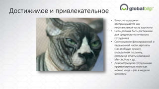 Достижимое и привлекательное 
• Бонус на продажах 
воспринимается как 
неотъемлемая часть зарплаты 
• Цель должна быть достижима 
для среднестатистического 
сотрудника 
• Соотношение фиксированной и 
переменной части зарплаты 
(как и общую сумму) 
определяем по рынку, 
используя отчеты компаний 
Mercer, Hay и др. 
• Демонстрируем сотрудникам 
промежуточные итоги как 
можно чаще – раз в неделю 
минимум 
 