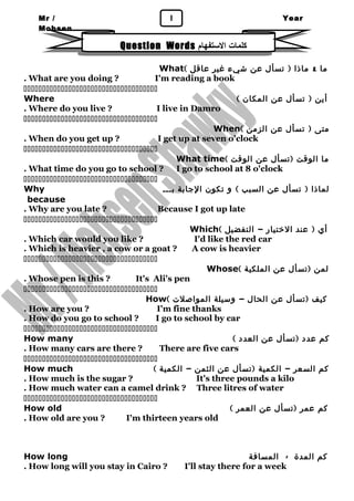 Mr / 1 
Mohsen 
Year 
1 
Question Words كلمات الستتفهام 
What( ما & ماذا ( تسأل عن شيء غير عاقل 
. What are you doing ? I'm reading a book 
 
Where ( أين ( تسأل عن المكان 
. Where do you live ? I live in Damro 
 
When( متى ( تسأل عن الزمن 
. When do you get up ? I get up at seven o'clock 
 
What time( ما الوقت (تسأل عن الوقت 
. What time do you go to school ? I go to school at 8 o'clock 
 
Why لماذا ( تسأل عن السبب ) و تكون الجابة بـــ 
because 
. Why are you late ? Because I got up late 
 
Which( أي ( عند الختيار – التفضيل 
. Which car would you like ? I'd like the red car 
. Which is heavier , a cow or a goat ? A cow is heavier 
 
Whose( لمن (تسأل عن الملكية 
. Whose pen is this ? It's Ali's pen 
 
How( كيف (تسأل عن الحال – وسيلة المواصلت 
. How are you ? I'm fine thanks 
. How do you go to school ? I go to school by car 
 
How many ( كم عدد (تسأل عن العدد 
. How many cars are there ? There are five cars 
 
How much ( كم السعر – الكمية (تسأل عن الثمن – الكمية 
. How much is the sugar ? It's three pounds a kilo 
. How much water can a camel drink ? Three litres of water 
 
How old ( كم عمر (تسأل عن العمر 
. How old are you ? I'm thirteen years old 
How long كم المدة - المسافة 
. How long will you stay in Cairo ? I'll stay there for a week 
 