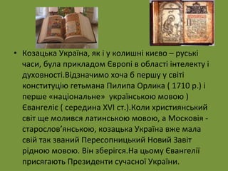 • Козацька Україна, як і у колишні києво – руські 
часи, була прикладом Європі в області інтелекту і 
духовності.Відзначимо хоча б першу у світі 
конституцію гетьмана Пилипа Орлика ( 1710 р.) і 
перше «національне» українською мовою ) 
Євангеліє ( середина XVI ст.).Коли християнський 
світ ще молився латинською мовою, а Московія - 
старослов’янською, козацька Україна вже мала 
свій так званий Пересопницький Новий Завіт 
рідною мовою. Він зберігся.На цьому Євангелії 
присягають Президенти сучасної України. 
 