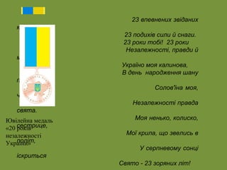 23 впевнених звіданих 
кроків 
23 подихів сили й снаги. 
23 роки тобі! 23 роки 
Незалежності, правди й 
мети! 
Україно моя калинова, 
В день народження шану 
приймай! 
Солов'їна моя, 
чорноброва, 
Незалежності правда 
свята. 
Моя ненько, колиско, 
сестрице, 
Мої крила, що звелись в 
політ, 
У серпневому сонці 
іскриться 
Свято - 23 зоряних літ! 
Ювілейна медаль 
«20 років 
незалежності 
України» 
 