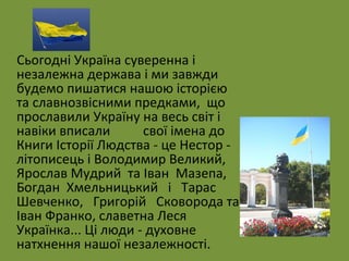 Сьогодні Україна суверенна і 
незалежна держава і ми завжди 
будемо пишатися нашою історією 
та славнозвісними предками, що 
прославили Україну на весь світ і 
навіки вписали свої імена до 
Книги Історії Людства - це Нестор - 
літописець і Володимир Великий, 
Ярослав Мудрий та Іван Мазепа, 
Богдан Хмельницький і Тарас 
Шевченко, Григорій Сковорода та 
Іван Франко, славетна Леся 
Українка... Ці люди - духовне 
натхнення нашої незалежності. 
 
